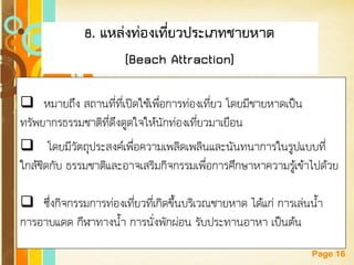 Free Powerpoint Templates 
Page 16 
8. แหล่งท่องเที่ยวประเภทชายหาด 
(Beach Attraction) 
หมายถึง สถานที่ที่เปิดใช้เพื่อการท่องเที่ยว โดยมีชายหาดเป็น ทรัพยากรธรรมชาติที่ดึงดูดใจให้นักท่องเที่ยวมาเยือน 
 โดยมีวัตถุประสงค์เพื่อความเพลิดเพลินและนันทนาการในรูปแบบที่ ใกล้ชิดกับ ธรรมชาติและอาจเสริมกิจกรรมเพื่อการศึกษาหาความรู้เข้าไปด้วย 
ซึ่งกิจกรรมการท่องเที่ยวที่เกิดขึ้นบริเวณชายหาด ได้แก่ การเล่นน้า การอาบแดด กีฬาทางน้า การนั่งพักผ่อน รับประทานอาหา เป็นต้น  
