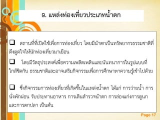Free Powerpoint Templates 
Page 17 
9. แหล่งท่องเที่ยวประเภทน้าตก 
สถานที่ที่เปิดใช้เพื่อการท่องเที่ยว โดยมีน้าตกเป็นทรัพยากรธรรมชาติที่ ดึงดูดใจให้นักท่องเที่ยวมาเยือน 
 โดยมีวัตถุประสงค์เพื่อความเพลิดเพลินและนันทนาการในรูปแบบที่ ใกล้ชิดกับ ธรรมชาติและอาจเสริมกิจกรรมเพื่อการศึกษาหาความรู้เข้าไปด้วย 
ซึ่งกิจกรรมการท่องเที่ยวที่เกิดขึ้นในแหล่งน้าตก ได้แก่ การว่ายน้า การ นั่งพักผ่อน รับประทานอาหาร การเดินสารวจน้าตก การล่องแก่งการดูนก และการตกปลา เป็นต้น  