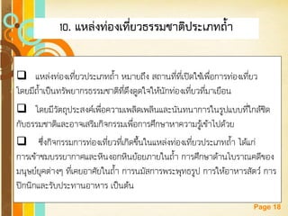 Free Powerpoint Templates 
Page 18 
10. แหล่งท่องเที่ยวธรรมชาติประเภทถ้า 
แหล่งท่องเที่ยวประเภทถ้า หมายถึง สถานที่ที่เปิดใช้เพื่อการท่องเที่ยว โดยมีถ้าเป็นทรัพยากรธรรมชาติที่ดึงดูดใจให้นักท่องเที่ยวที่มาเยือน 
โดยมีวัตถุประสงค์เพื่อความเพลิดเพลินและนันทนาการในรูปแบบที่ใกล้ชิด กับธรรมชาติและอาจเสริมกิจกรรมเพื่อการศึกษาหาความรู้เข้าไปด้วย 
 ซึ่งกิจกรรมการท่องเที่ยวที่เกิดขึ้นในแหล่งท่องเที่ยวประเภทถ้า ได้แก่ การเข้าชมบรรยากาศและหินงอกหินย้อยภายในถ้า การศึกษาด้านโบราณคดีของ มนุษย์ยุคต่างๆ ที่เคยอาศัยในถ้า การนมัสการพระพุทธรูป การให้อาหารสัตว์ การ ปิกนิกและรับประทานอาหาร เป็นต้น  