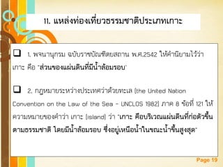 Free Powerpoint Templates 
Page 19 
11. แหล่งท่องเที่ยวธรรมชาติประเภทเกาะ 
1. พจนานุกรม ฉบับราชบัณฑิตยสถาน พ.ศ.2542 ให้คานิยามไว้ว่า เกาะ คือ "ส่วนของแผ่นดินที่มีน้าล้อมรอบ" 
2. กฎหมายระหว่างประเทศว่าด้วยทะเล (the United Nation Convention on the Law of the Sea –UNCLOS 1982) ภาค 8 ข้อที่ 121 ให้ ความหมายของคาว่า เกาะ (island) ว่า "เกาะ คือบริเวณแผ่นดินที่ก่อตัวขึ้น ตามธรรมชาติ โดยมีน้าล้อมรอบ ซึ่งอยู่เหนือน้าในขณะน้าขึ้นสูงสุด"  