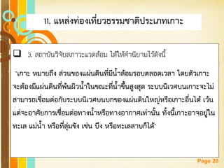 Free Powerpoint Templates 
Page 20 
11. แหล่งท่องเที่ยวธรรมชาติประเภทเกาะ 
3. สถาบันวิจัยสภาวะแวดล้อม ได้ให้คานิยามไว้ดังนี้ "เกาะ หมายถึง ส่วนของแผ่นดินที่มีน้าล้อมรอบตลอดเวลา โดยตัวเกาะ จะต้องมีแผ่นดินที่พ้นผิวน้าในขณะที่น้าขึ้นสูงสุด ระบบนิเวศบนเกาะจะไม่ สามารถเชื่อมต่อกับระบบนิเวศบนบกของแผ่นดินใหญ่หรือเกาะอื่นได้ เว้น แต่จะอาศัยการเชื่อมต่อทางน้าหรือทางอากาศเท่านั้น ทั้งนี้เกาะอาจอยู่ใน ทะเล แม่น้า หรือที่ลุ่มขัง เช่น บึง หรือทะเลสาบก็ได้"  