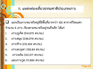 Free Powerpoint Templates 
Page 22 
11. แหล่งท่องเที่ยวธรรมชาติประเภทเกาะ 
แยกเป็นเกาะขนาดใหญ่ที่มีพื้นที่มากกว่า 100 ตารางกิโลเมตร จานวน 6 เกาะ เรียงตามขนาดใหญ่จนถึงเล็ก ได้แก่ 
1.เกาะภูเก็ต (514.675 ตร.กม.) 
2.เกาะสมุย (236.079 ตร.กม.) 
3.เกาะช้าง (212.404 ตร.กม.) 
4.เกาะตะรุเตา (150.84 ตร.กม.) 
5. เกาะพงัน (122.017 ตร.กม.) 
6.และเกาะกูด (111.894 ตร.กม.)  