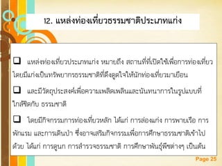 Free Powerpoint Templates 
Page 25 
12. แหล่งท่องเที่ยวธรรมชาติประเภทแก่ง 
แหล่งท่องเที่ยวประเภทแก่ง หมายถึง สถานที่ที่เปิดใช้เพื่อการท่องเที่ยว โดยมีแก่งเป็นทรัพยากรธรรมชาติที่ดึงดูดใจให้นักท่องเที่ยวมาเยือน 
และมีวัตถุประสงค์เพื่อความเพลิดเพลินและนันทนาการในรูปแบบที่ ใกล้ชิดกับ ธรรมชาติ 
โดยมีกิจกรรมการท่องเที่ยวหลัก ได้แก่ การล่องแก่ง การพายเรือ การ พักแรม และการเดินป่า ซึ่งอาจเสริมกิจกรรมเพื่อการศึกษาธรรมชาติเข้าไป ด้วย ได้แก่ การดูนก การสารวจธรรมชาติ การศึกษาพันธุ์พืชต่างๆ เป็นต้น  