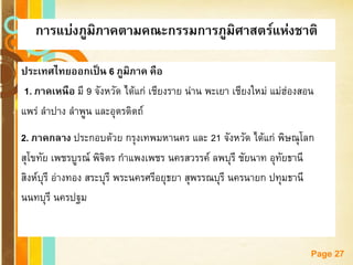 Free Powerpoint Templates 
Page 27การแบ่งภูมิภาคตามคณะกรรมการภูมิศาสตร์แห่งชาติ 
ประเทศไทยออกเป็น 6 ภูมิภาค คือ 
1. ภาคเหนือ มี 9 จังหวัด ได้แก่ เชียงราย น่าน พะเยา เชียงใหม่ แม่ฮ่องสอน 
แพร่ ลาปาง ลาพูน และอุตรดิตถ์ 
2. ภาคกลาง ประกอบด้วย กรุงเทพมหานคร และ 21 จังหวัด ได้แก่ พิษณุโลก 
สุโขทัย เพชรบูรณ์ พิจิตร กาแพงเพชร นครสวรรค์ ลพบุรี ชัยนาท อุทัยธานี 
สิงห์บุรี อ่างทอง สระบุรี พระนครศรีอยุธยา สุพรรณบุรี นครนายก ปทุมธานี 
นนทบุรี นครปฐม  