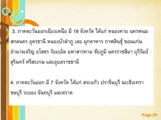 Free Powerpoint Templates 
Page 28 
3. ภาคตะวันออกเฉียงเหนือ มี 19 จังหวัด ได้แก่ หนองคาย นครพนม 
สกลนคร อุดรธานี หนองบัวลาภู เลย มุกดาหาร กาฬสินธุ์ ขอนแก่น 
อานาจเจริญ ยโสธร ร้อยเอ็ด มหาสารคาม ชัยภูมิ นครราชสีมา บุรีรัมย์ 
สุรินทร์ ศรีสะเกษ และอุบลราชธานี 
4. ภาคตะวันออก มี 7 จังหวัด ได้แก่ สระแก้ว ปราจีนบุรี ฉะเชิงเทรา 
ชลบุรี ระยอง จันทบุรี และตราด  