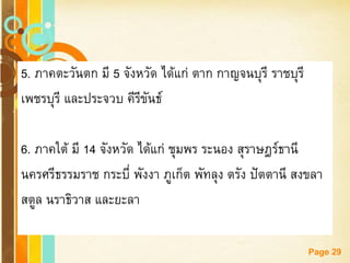 Free Powerpoint Templates 
Page 29 
5. ภาคตะวันตก มี 5 จังหวัด ได้แก่ ตาก กาญจนบุรี ราชบุรี 
เพชรบุรี และประจวบ คีรีขันธ์ 
6. ภาคใต้ มี 14 จังหวัด ได้แก่ ชุมพร ระนอง สุราษฎร์ธานี 
นครศรีธรรมราช กระบี่ พังงา ภูเก็ต พัทลุง ตรัง ปัตตานี สงขลา 
สตูล นราธิวาส และยะลา 