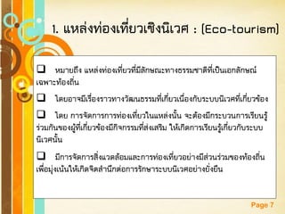 Free Powerpoint Templates 
Page 7 
1. แหล่งท่องเที่ยวเชิงนิเวศ : (Eco-tourism) 
หมายถึง แหล่งท่องเที่ยวที่มีลักษณะทางธรรมชาติที่เป็นเอกลักษณ์ เฉพาะท้องถิ่น 
โดยอาจมีเรื่องราวทางวัฒนธรรมที่เกี่ยวเนื่องกับระบบนิเวศที่เกี่ยวข้อง 
โดย การจัดการการท่องเที่ยวในแหล่งนั้น จะต้องมีกระบวนการเรียนรู้ ร่วมกันของผู้ที่เกี่ยวข้องมีกิจกรรมที่ส่งเสริม ให้เกิดการเรียนรู้เกี่ยวกับระบบ นิเวศนั้น 
มีการจัดการสิ่งแวดล้อมและการท่องเที่ยวอย่างมีส่วนร่วมของท้องถิ่น เพื่อมุ่งเน้นให้เกิดจิตสานึกต่อการรักษาระบบนิเวศอย่างยั่งยืน  