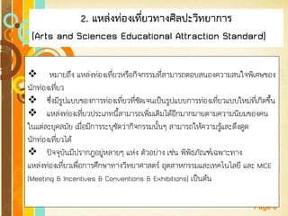Free Powerpoint Templates 
Page 8 
2. แหล่งท่องเที่ยวทางศิลปะวิทยาการ 
(Arts and Sciences Educational Attraction Standard) 
 หมายถึง แหล่งท่องเที่ยวหรือกิจกรรมที่สามารถตอบสนองความสนใจพิเศษของ นักท่องเที่ยว 
ซึ่งมีรูปแบบของการท่องเที่ยวที่ชัดเจนเป็นรูปแบบการท่องเที่ยวแบบใหม่ที่เกิดขึ้น 
แหล่งท่องเที่ยวประเภทนี้สามารถเพิ่มเติมได้อีกมากมายตามความนิยมของคน ในแต่ละยุคสมัย เมื่อมีการระบุชัดว่ากิจกรรมนั้นๆ สามารถให้ความรู้และดึงดูด นักท่องเที่ยวได้ 
ปัจจุบันมีปรากฏอยู่หลายๆ แห่ง ตัวอย่าง เช่น พิพิธภัณฑ์เฉพาะทาง แหล่งท่องเที่ยวเพื่อการศึกษาทางวิทยาศาสตร์ อุตสาหกรรมและเทคโนโลยี และ MICE (Meeting & Incentives & Conventions & Exhibitions) เป็นต้น  