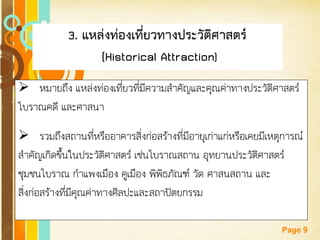 Free Powerpoint Templates 
Page 9 
3. แหล่งท่องเที่ยวทางประวัติศาสตร์ 
(Historical Attraction) 
หมายถึง แหล่งท่องเที่ยวที่มีความสาคัญและคุณค่าทางประวัติศาสตร์ โบราณคดี และศาสนา 
รวมถึงสถานที่หรืออาคารสิ่งก่อสร้างที่มีอายุเก่าแก่หรือเคยมีเหตุการณ์ สาคัญเกิดขึ้นในประวัติศาสตร์ เช่นโบราณสถาน อุทยานประวัติศาสตร์ ชุมชนโบราณ กาแพงเมือง คูเมือง พิพิธภัณฑ์ วัด ศาสนสถาน และ สิ่งก่อสร้างที่มีคุณค่าทางศิลปะและสถาปัตยกรรม  