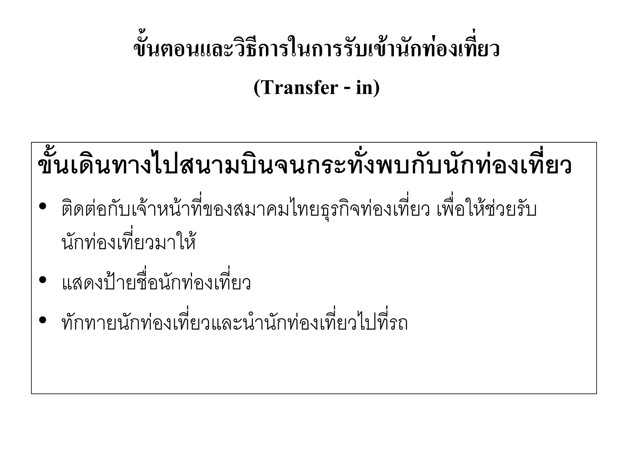 ขั้นเดินทางไปสนามบินจนกระทั่งพบกับนักท่องเที่ยว 
•ติดตํอกับเจ๎าหน๎าที่ของสมาคมไทยธุรกิจทํองเที่ยว เพื่อให๎ชํวยรับ นักทํองเที่ยวมาให๎ 
•แสดงป้ายชื่อนักทํองเที่ยว 
•ทักทายนักทํองเที่ยวและนานักทํองเที่ยวไปที่รถ 
ขั้นตอนและวิธีการในการรับเข้านักท่องเที่ยว (Transfer -in)  