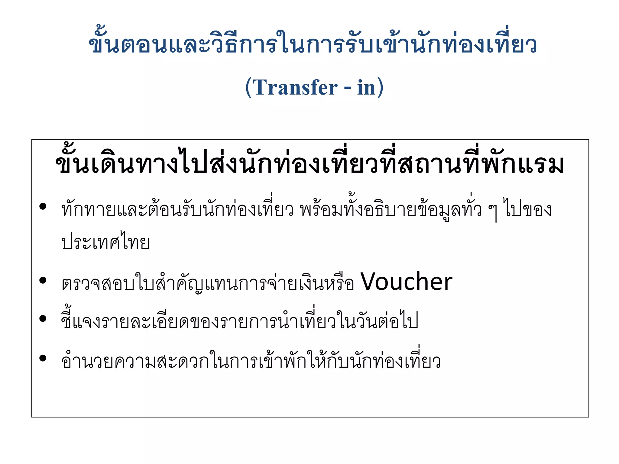 ขั้นเดินทางไปส่งนักท่องเที่ยวที่สถานที่พักแรม 
•ทักทายและต๎อนรับนักทํองเที่ยว พร๎อมทั้งอธิบายข๎อมูลทั่ว ๆ ไปของ ประเทศไทย 
•ตรวจสอบใบสาคัญแทนการจำยเงินหรือ Voucher 
•ชี้แจงรายละเอียดของรายการนาเที่ยวในวันตํอไป 
•อานวยความสะดวกในการเข๎าพักให๎กับนักทํองเที่ยว 
ขั้นตอนและวิธีการในการรับเข้านักท่องเที่ยว (Transfer -in)  
