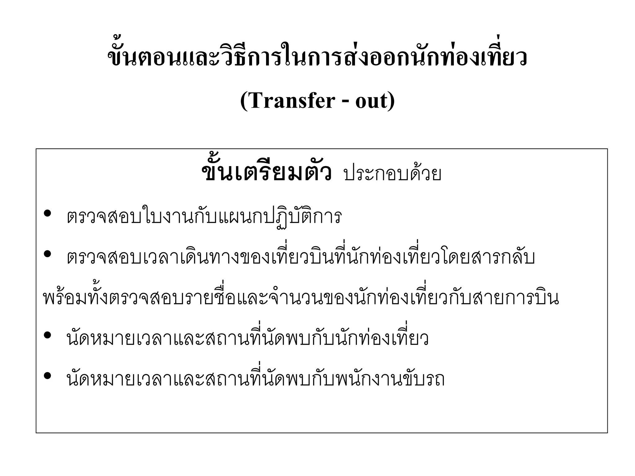 ขั้นเตรียมตัว ประกอบด๎วย 
•ตรวจสอบใบงานกับแผนกปฏิบัติการ 
•ตรวจสอบเวลาเดินทางของเที่ยวบินที่นักทํองเที่ยวโดยสารกลับ 
พร๎อมทั้งตรวจสอบรายชื่อและจานวนของนักทํองเที่ยวกับสายการบิน 
•นัดหมายเวลาและสถานที่นัดพบกับนักทํองเที่ยว 
•นัดหมายเวลาและสถานที่นัดพบกับพนักงานขับรถ 
ขั้นตอนและวิธีการในการส่งออกนักท่องเที่ยว (Transfer -out)  