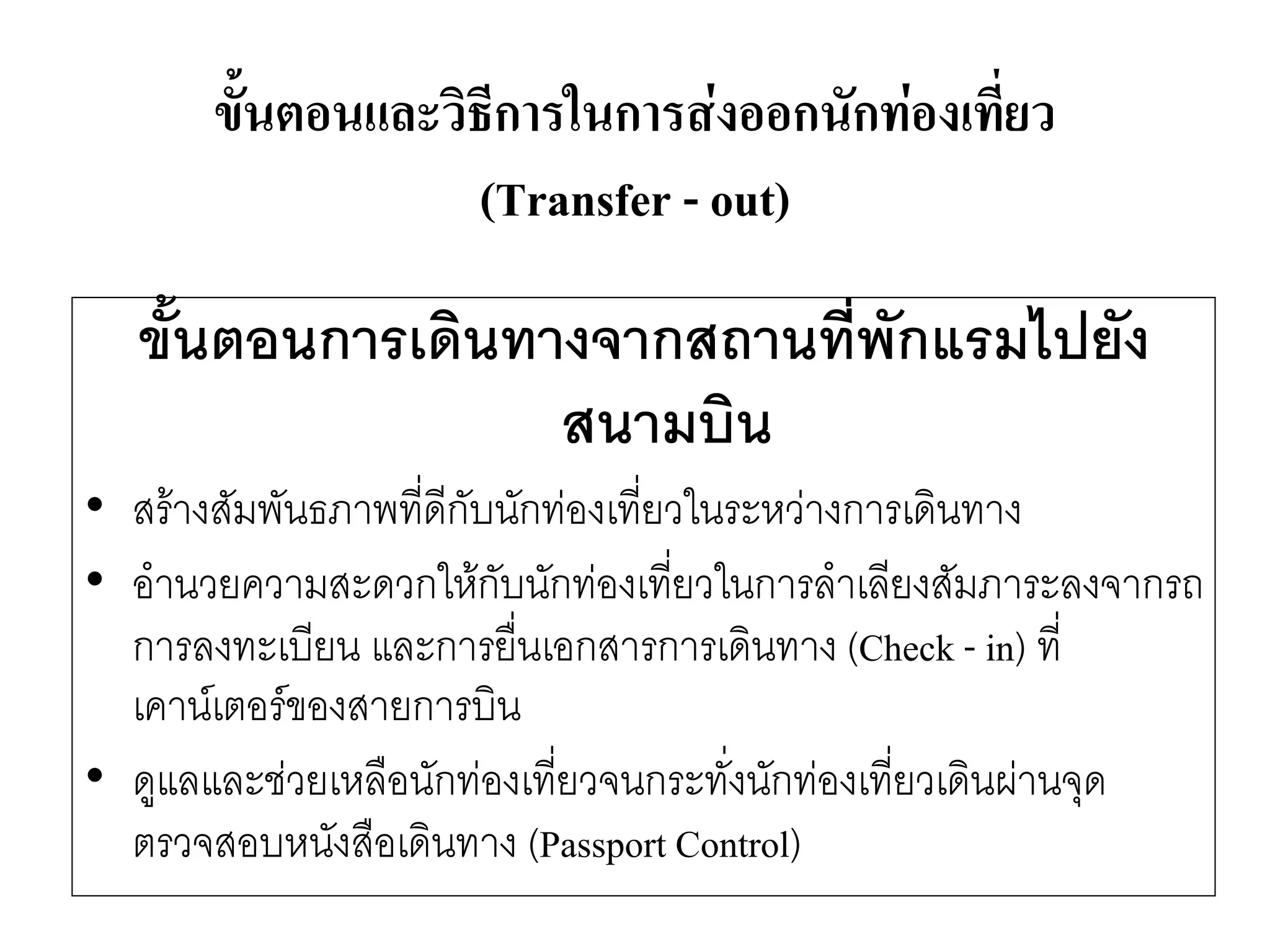 ขั้นตอนการเดินทางจากสถานที่พักแรมไปยัง สนามบิน 
•สร๎างสัมพันธภาพที่ดีกับนักทํองเที่ยวในระหวำงการเดินทาง 
•อานวยความสะดวกให๎กับนักทํองเที่ยวในการลาเลียงสัมภาระลงจากรถ การลงทะเบียน และการยื่นเอกสารการเดินทาง (Check -in) ที่ เคาน์เตอร์ของสายการบิน 
•ดูแลและชํวยเหลือนักทํองเที่ยวจนกระทั่งนักทํองเที่ยวเดินผำนจุด ตรวจสอบหนังสือเดินทาง (Passport Control) 
ขั้นตอนและวิธีการในการส่งออกนักท่องเที่ยว (Transfer -out)  
