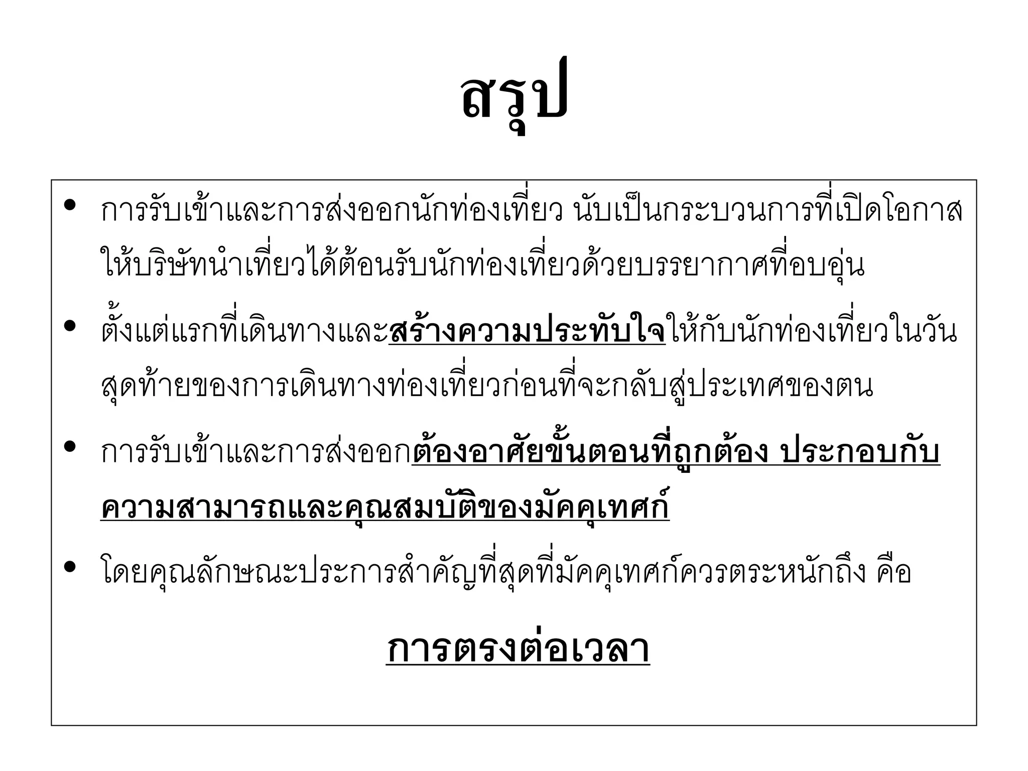 สรุป 
•การรับเข๎าและการสํงออกนักทํองเที่ยว นับเป็นกระบวนการที่เปิดโอกาส ให๎บริษัทนาเที่ยวได๎ต๎อนรับนักทํองเที่ยวด๎วยบรรยากาศที่อบอุํน 
•ตั้งแตํแรกที่เดินทางและสร้างความประทับใจให๎กับนักทํองเที่ยวในวัน สุดท๎ายของการเดินทางทํองเที่ยวกํอนที่จะกลับสูํประเทศของตน 
•การรับเข๎าและการสํงออกต้องอาศัยขั้นตอนที่ถูกต้อง ประกอบกับ ความสามารถและคุณสมบัติของมัคคุเทศก์ 
•โดยคุณลักษณะประการสาคัญที่สุดที่มัคคุเทศก์ควรตระหนักถึง คือ 
การตรงต่อเวลา  