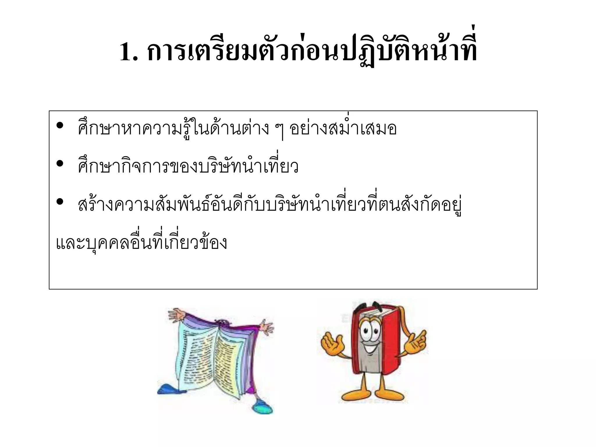 1.การเตรียมตัวก่อนปฏิบัติหน้าที่ 
•ศึกษาหาความรู๎ในด๎านตำง ๆ อยำงสม่าเสมอ 
•ศึกษากิจการของบริษัทนาเที่ยว 
•สร๎างความสัมพันธ์อันดีกับบริษัทนาเที่ยวที่ตนสังกัดอยูํ 
และบุคคลอื่นที่เกี่ยวข๎อง  