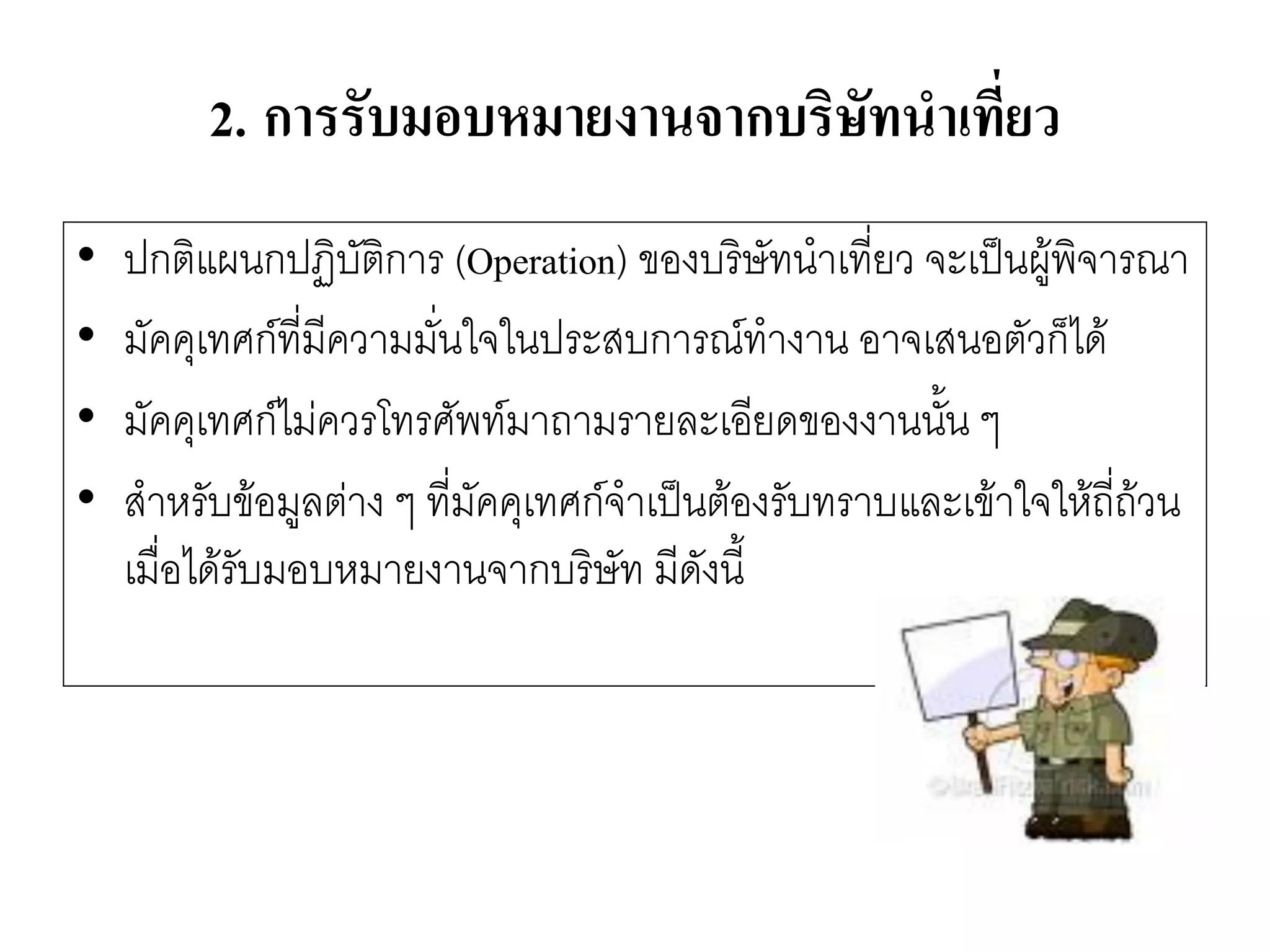2.การรับมอบหมายงานจากบริษัทนาเที่ยว 
•ปกติแผนกปฏิบัติการ (Operation) ของบริษัทนาเที่ยว จะเป็นผู๎พิจารณา 
•มัคคุเทศก์ที่มีความมั่นใจในประสบการณ์ทางาน อาจเสนอตัวก็ได๎ 
•มัคคุเทศก์ไมํควรโทรศัพท์มาถามรายละเอียดของงานนั้น ๆ 
•สาหรับข๎อมูลตำง ๆ ที่มัคคุเทศก์จาเป็นต๎องรับทราบและเข๎าใจให๎ถี่ถ๎วน เมื่อได๎รับมอบหมายงานจากบริษัท มีดังนี้  