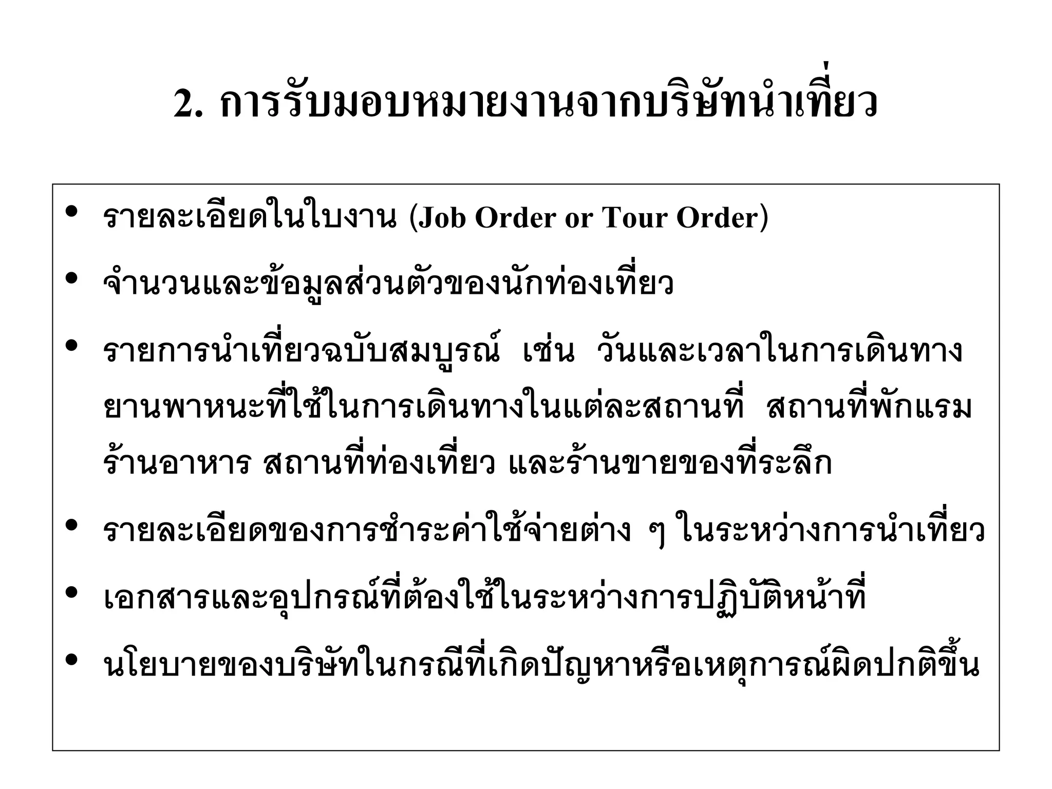 2.การรับมอบหมายงานจากบริษัทนาเที่ยว 
•รายละเอียดในใบงาน (Job Order or Tour Order) 
•จานวนและข้อมูลส่วนตัวของนักท่องเที่ยว 
•รายการนาเที่ยวฉบับสมบูรณ์ เช่น วันและเวลาในการเดินทาง ยานพาหนะที่ใช้ในการเดินทางในแต่ละสถานที่ สถานที่พักแรม ร้านอาหาร สถานที่ท่องเที่ยว และร้านขายของที่ระลึก 
•รายละเอียดของการชาระค่าใช้จ่ายต่าง ๆ ในระหว่างการนาเที่ยว 
•เอกสารและอุปกรณ์ที่ต้องใช้ในระหว่างการปฏิบัติหน้าที่ 
•นโยบายของบริษัทในกรณีที่เกิดปัญหาหรือเหตุการณ์ผิดปกติขึ้น  