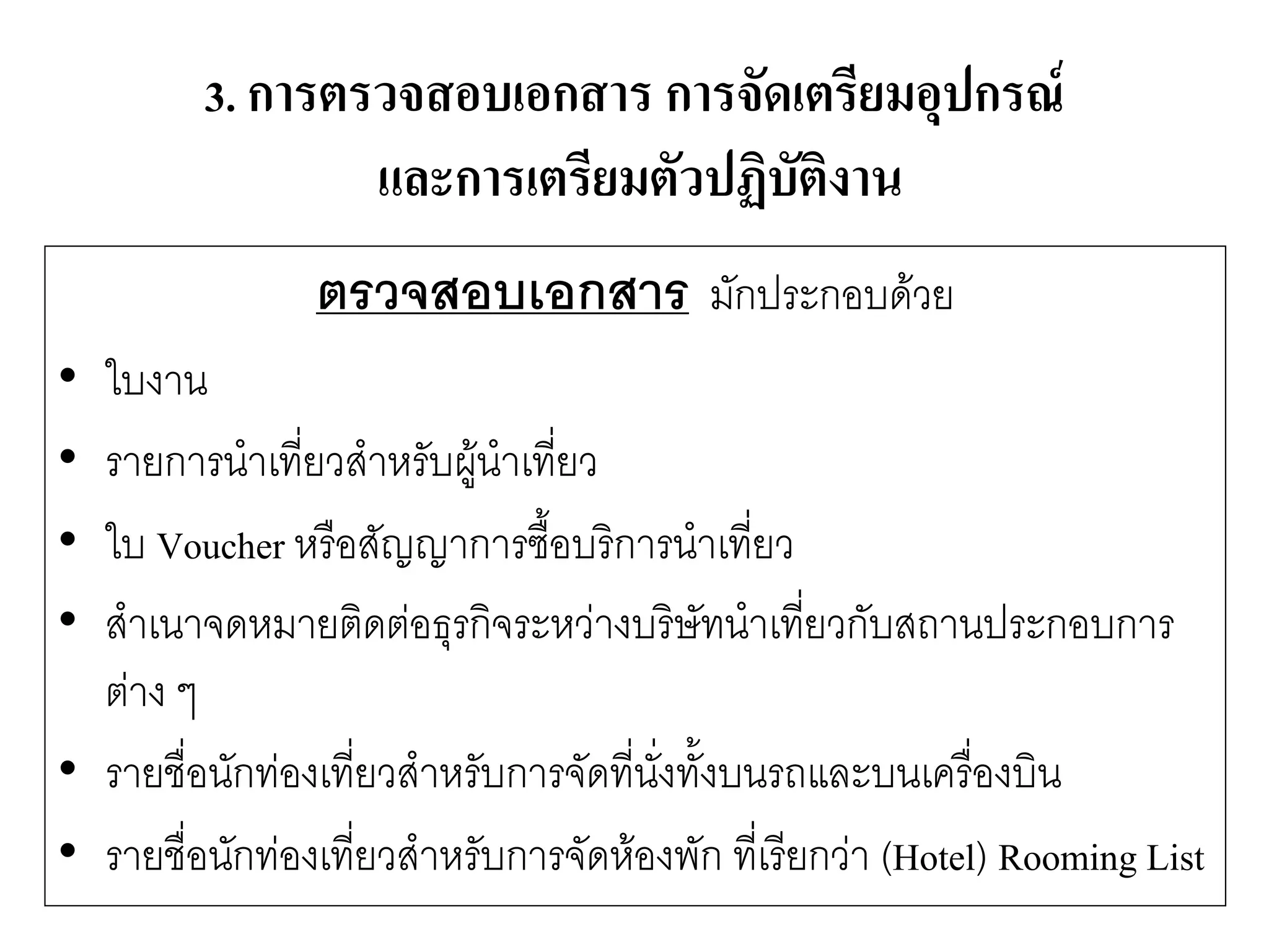 3. การตรวจสอบเอกสาร การจัดเตรียมอุปกรณ์ และการเตรียมตัวปฏิบัติงาน 
ตรวจสอบเอกสาร มักประกอบด๎วย 
•ใบงาน 
•รายการนาเที่ยวสาหรับผู๎นาเที่ยว 
•ใบ Voucher หรือสัญญาการซื้อบริการนาเที่ยว 
•สาเนาจดหมายติดตํอธุรกิจระหวำงบริษัทนาเที่ยวกับสถานประกอบการ ตำง ๆ 
•รายชื่อนักทํองเที่ยวสาหรับการจัดที่นั่งทั้งบนรถและบนเครื่องบิน 
•รายชื่อนักทํองเที่ยวสาหรับการจัดห๎องพัก ที่เรียกวำ (Hotel) Rooming List  