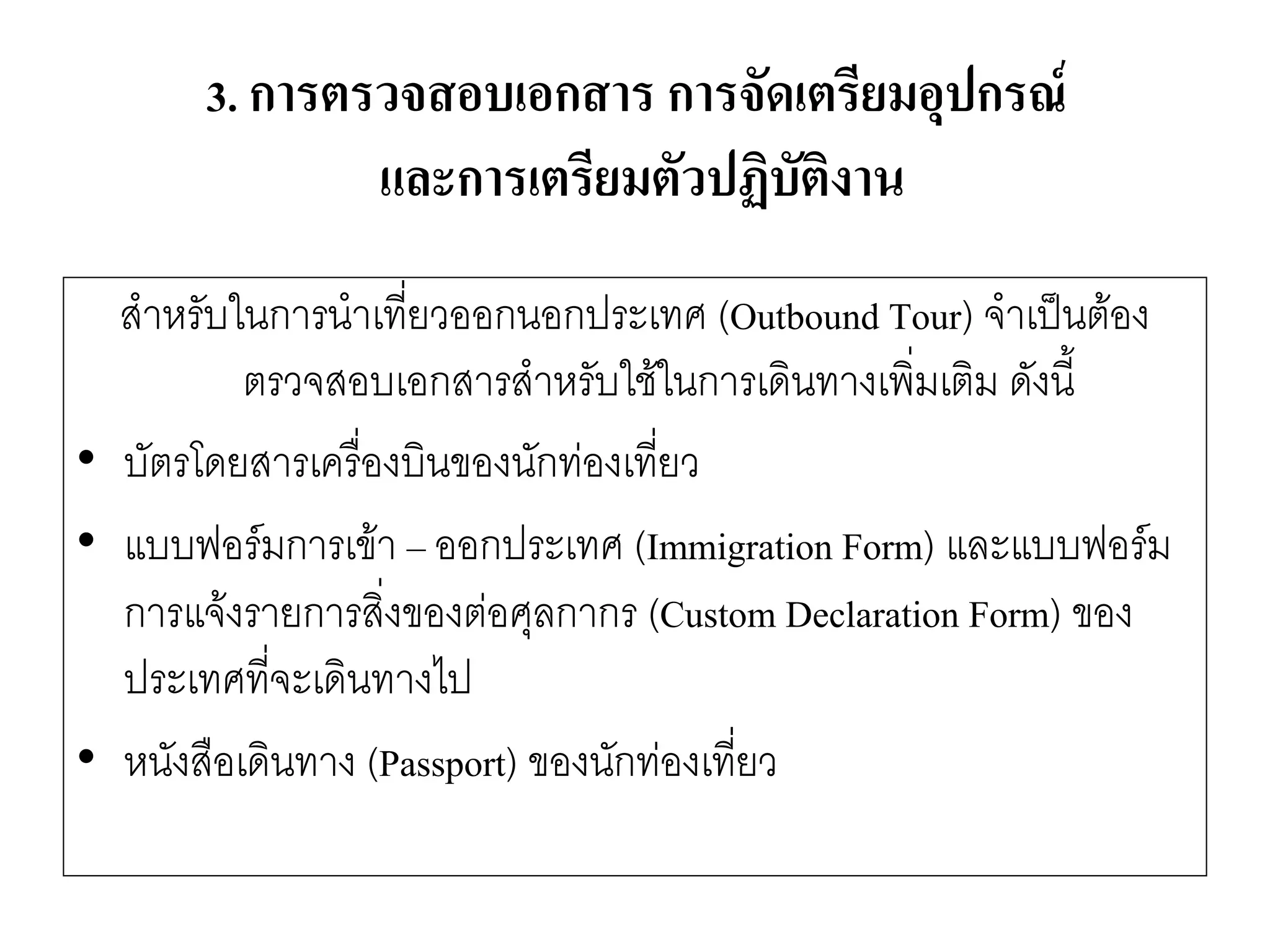 สาหรับในการนาเที่ยวออกนอกประเทศ (Outbound Tour) จาเป็นต๎อง ตรวจสอบเอกสารสาหรับใช๎ในการเดินทางเพิ่มเติม ดังนี้ 
•บัตรโดยสารเครื่องบินของนักทํองเที่ยว 
•แบบฟอร์มการเข๎า –ออกประเทศ (Immigration Form) และแบบฟอร์ม การแจ๎งรายการสิ่งของตํอศุลกากร (Custom Declaration Form) ของ ประเทศที่จะเดินทางไป 
•หนังสือเดินทาง (Passport) ของนักทํองเที่ยว 
3. การตรวจสอบเอกสาร การจัดเตรียมอุปกรณ์ และการเตรียมตัวปฏิบัติงาน  
