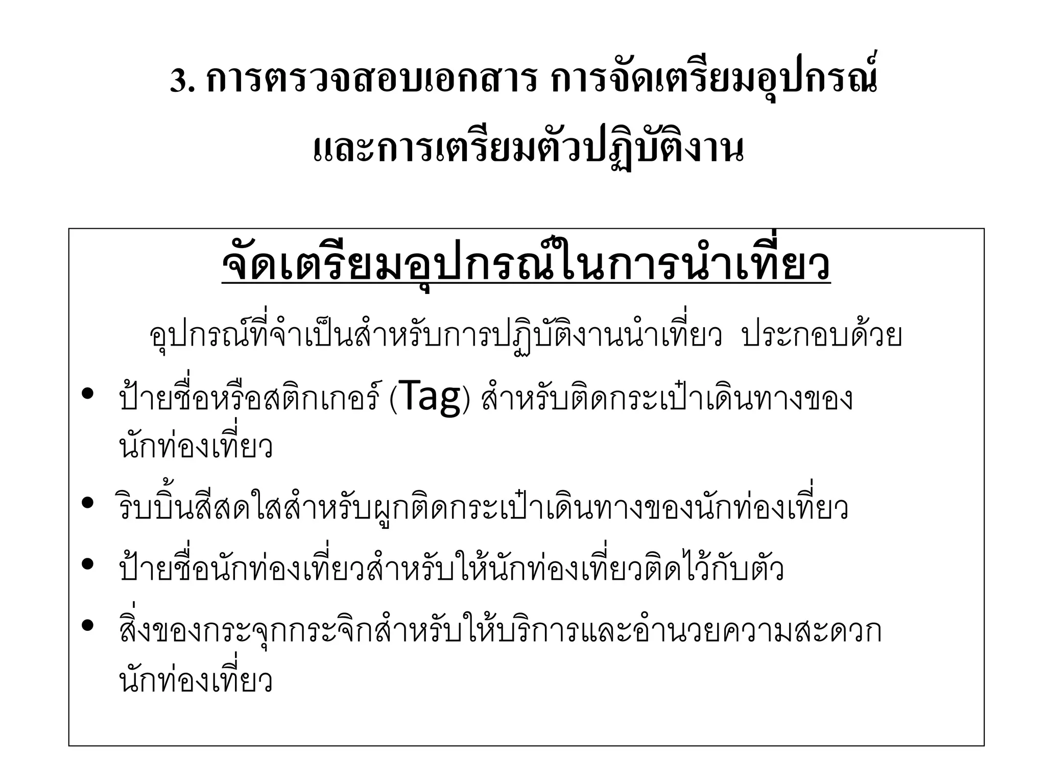 จัดเตรียมอุปกรณ์ในการนาเที่ยว 
อุปกรณ์ที่จาเป็นสาหรับการปฏิบัติงานนาเที่ยว ประกอบด๎วย 
•ป้ายชื่อหรือสติกเกอร์ (Tag) สาหรับติดกระเป๋าเดินทางของ นักทํองเที่ยว 
•ริบบิ้นสีสดใสสาหรับผูกติดกระเป๋าเดินทางของนักทํองเที่ยว 
•ป้ายชื่อนักทํองเที่ยวสาหรับให๎นักทํองเที่ยวติดไว๎กับตัว 
•สิ่งของกระจุกกระจิกสาหรับให๎บริการและอานวยความสะดวก นักทํองเที่ยว 
3. การตรวจสอบเอกสาร การจัดเตรียมอุปกรณ์ และการเตรียมตัวปฏิบัติงาน  