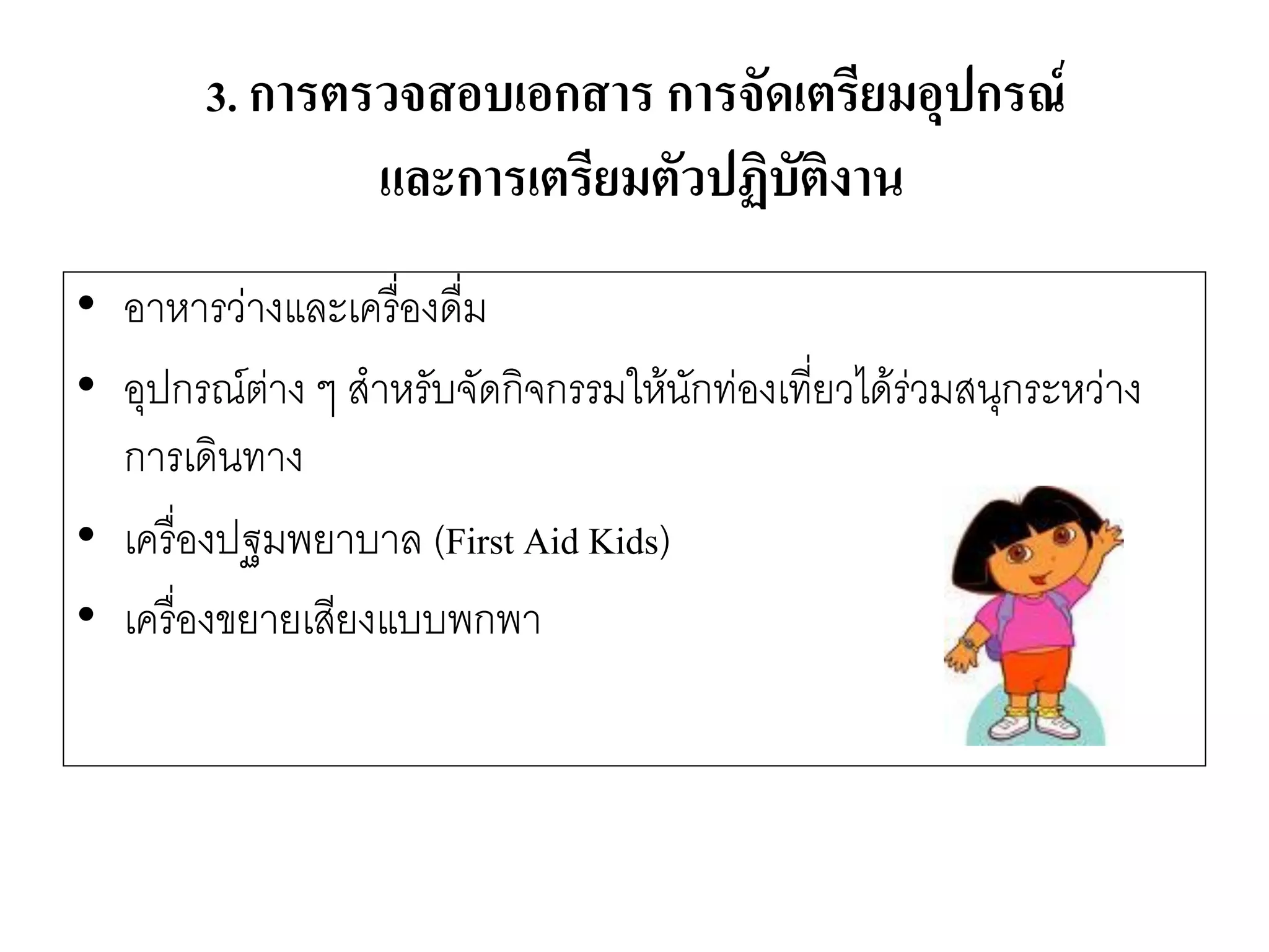 •อาหารวำงและเครื่องดื่ม 
•อุปกรณ์ตำง ๆ สาหรับจัดกิจกรรมให๎นักทํองเที่ยวได๎รํวมสนุกระหวำง การเดินทาง 
•เครื่องปฐมพยาบาล (First Aid Kids) 
•เครื่องขยายเสียงแบบพกพา 
3. การตรวจสอบเอกสาร การจัดเตรียมอุปกรณ์ และการเตรียมตัวปฏิบัติงาน  