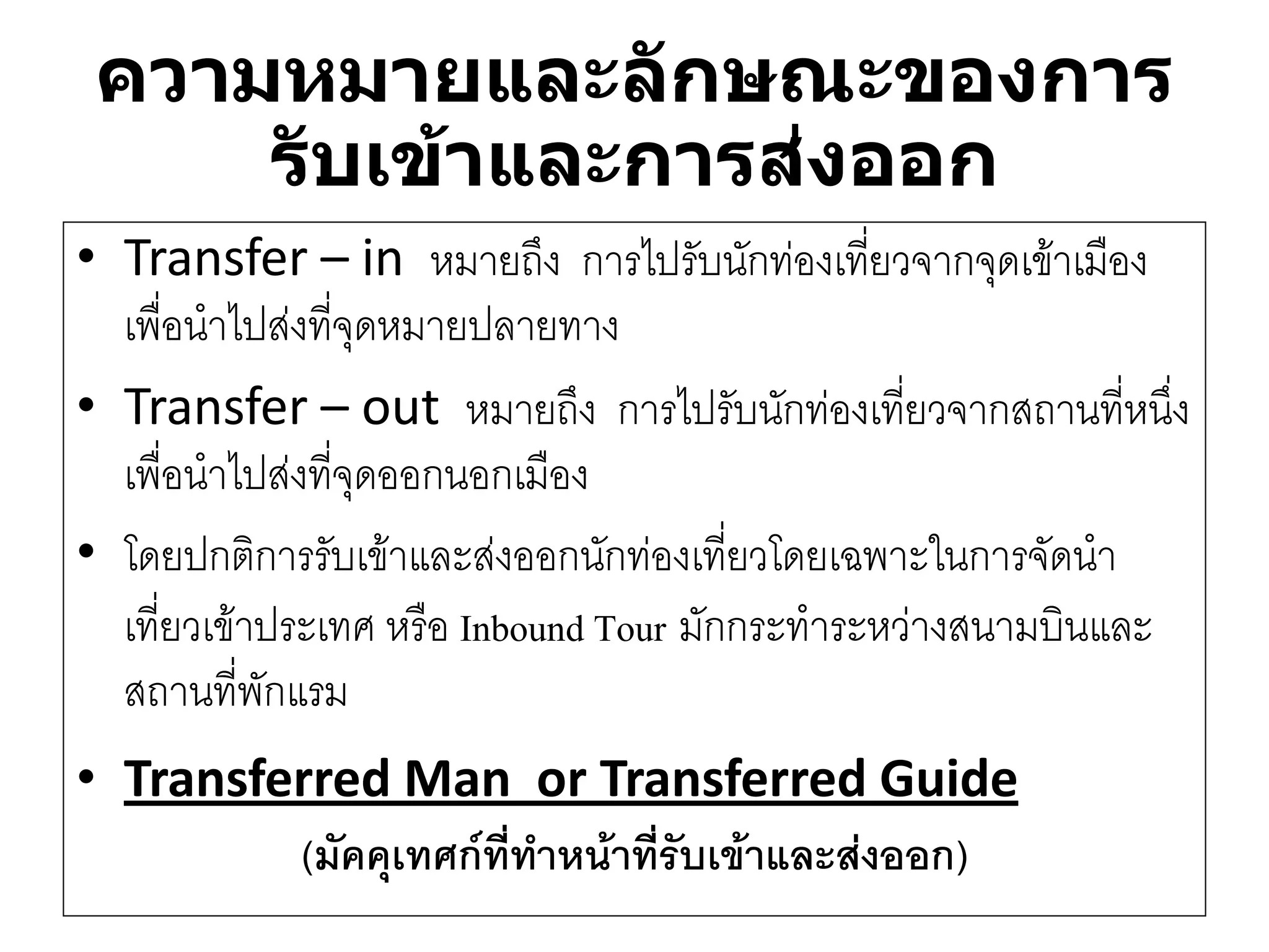 ความหมายและลักษณะของการ รับเข้าและการส่งออก 
•Transfer –in หมายถึง การไปรับนักทํองเที่ยวจากจุดเข๎าเมือง เพื่อนาไปสํงที่จุดหมายปลายทาง 
•Transfer –out หมายถึง การไปรับนักทํองเที่ยวจากสถานที่หนึ่ง เพื่อนาไปสํงที่จุดออกนอกเมือง 
•โดยปกติการรับเข๎าและสํงออกนักทํองเที่ยวโดยเฉพาะในการจัดนา เที่ยวเข๎าประเทศ หรือ Inbound Tourมักกระทาระหวำงสนามบินและ สถานที่พักแรม 
•Transferred Man or Transferred Guide 
(มัคคุเทศก์ที่ทาหน้าที่รับเข้าและส่งออก)  