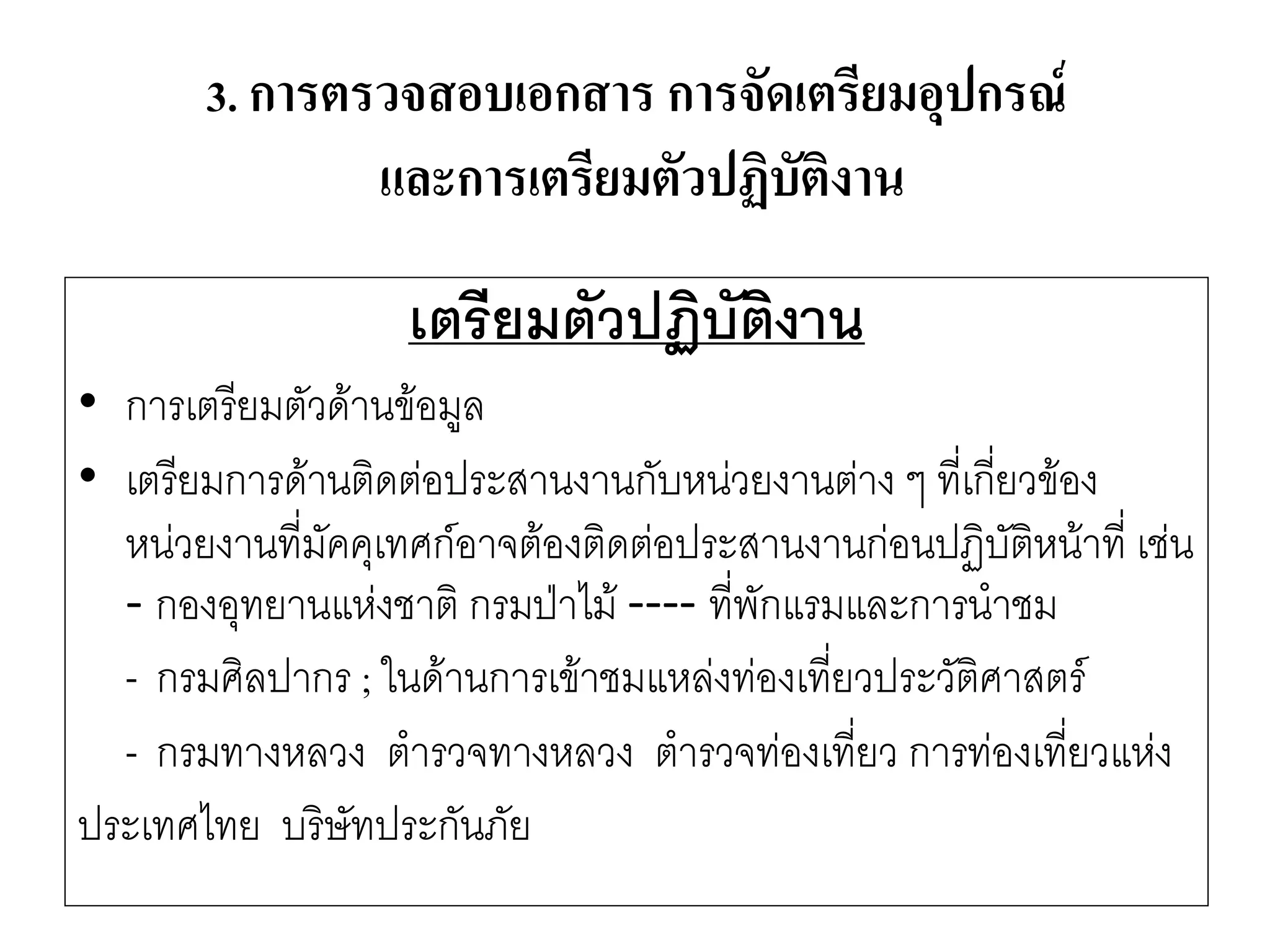 เตรียมตัวปฏิบัติงาน 
•การเตรียมตัวด๎านข๎อมูล 
•เตรียมการด๎านติดตํอประสานงานกับหนํวยงานตำง ๆ ที่เกี่ยวข๎อง หนํวยงานที่มัคคุเทศก์อาจต๎องติดตํอประสานงานกํอนปฏิบัติหน๎าที่ เชํน -กองอุทยานแหํงชาติ กรมป่าไม๎ ----ที่พักแรมและการนาชม 
-กรมศิลปากร ; ในด๎านการเข๎าชมแหลํงทํองเที่ยวประวัติศาสตร์ 
-กรมทางหลวง ตารวจทางหลวง ตารวจทํองเที่ยว การทํองเที่ยวแหํง 
ประเทศไทย บริษัทประกันภัย 
3. การตรวจสอบเอกสาร การจัดเตรียมอุปกรณ์ และการเตรียมตัวปฏิบัติงาน  