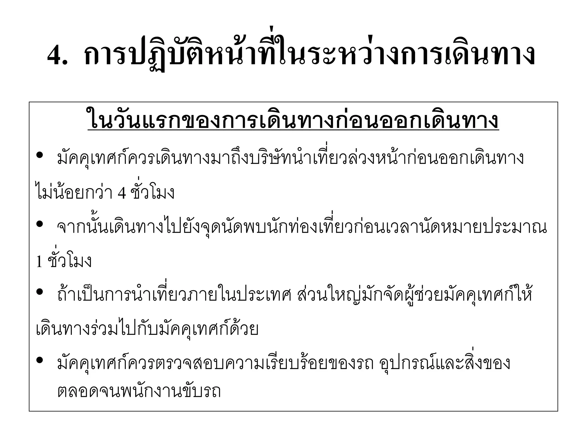 4. การปฏิบัติหน้าที่ในระหว่างการเดินทาง 
ในวันแรกของการเดินทางก่อนออกเดินทาง 
•มัคคุเทศก์ควรเดินทางมาถึงบริษัทนาเที่ยวลํวงหน๎ากํอนออกเดินทาง 
ไมํน๎อยกวำ 4 ชั่วโมง 
•จากนั้นเดินทางไปยังจุดนัดพบนักทํองเที่ยวกํอนเวลานัดหมายประมาณ 
1 ชั่วโมง 
•ถ๎าเป็นการนาเที่ยวภายในประเทศ สํวนใหญํมักจัดผู๎ชํวยมัคคุเทศก์ให๎ 
เดินทางรํวมไปกับมัคคุเทศก์ด๎วย 
•มัคคุเทศก์ควรตรวจสอบความเรียบร๎อยของรถ อุปกรณ์และสิ่งของ ตลอดจนพนักงานขับรถ  