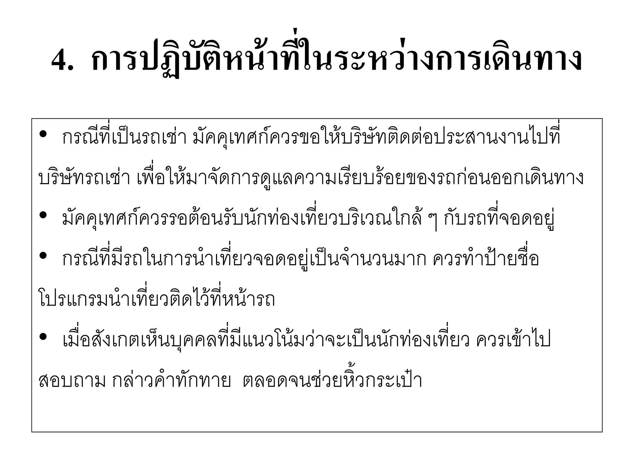 4. การปฏิบัติหน้าที่ในระหว่างการเดินทาง 
•กรณีที่เป็นรถเชำ มัคคุเทศก์ควรขอให๎บริษัทติดตํอประสานงานไปที่ 
บริษัทรถเชำ เพื่อให๎มาจัดการดูแลความเรียบร๎อยของรถกํอนออกเดินทาง 
•มัคคุเทศก์ควรรอต๎อนรับนักทํองเที่ยวบริเวณใกล๎ ๆ กับรถที่จอดอยูํ 
•กรณีที่มีรถในการนาเที่ยวจอดอยูํเป็นจานวนมาก ควรทาป้ายชื่อ 
โปรแกรมนาเที่ยวติดไว๎ที่หน๎ารถ 
•เมื่อสังเกตเห็นบุคคลที่มีแนวโน๎มวำจะเป็นนักทํองเที่ยว ควรเข๎าไป 
สอบถาม กลำวคาทักทาย ตลอดจนชํวยหิ้วกระเป๋า  