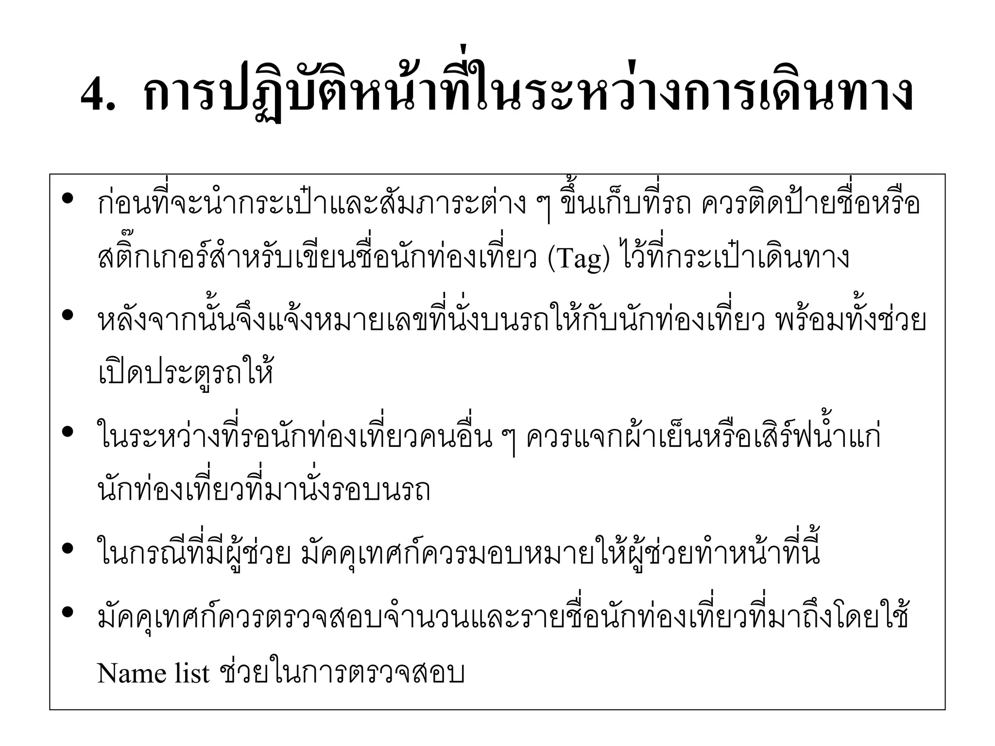 4. การปฏิบัติหน้าที่ในระหว่างการเดินทาง 
•กํอนที่จะนากระเป๋าและสัมภาระตำง ๆ ขึ้นเก็บที่รถ ควรติดป้ายชื่อหรือ สติ๊กเกอร์สาหรับเขียนชื่อนักทํองเที่ยว (Tag) ไว๎ที่กระเป๋าเดินทาง 
•หลังจากนั้นจึงแจ๎งหมายเลขที่นั่งบนรถให๎กับนักทํองเที่ยว พร๎อมทั้งชํวย เปิดประตูรถให๎ 
•ในระหวำงที่รอนักทํองเที่ยวคนอื่น ๆ ควรแจกผ๎าเย็นหรือเสิร์ฟน้าแกํ นักทํองเที่ยวที่มานั่งรอบนรถ 
•ในกรณีที่มีผู๎ชํวย มัคคุเทศก์ควรมอบหมายให๎ผู๎ชํวยทาหน๎าที่นี้ 
•มัคคุเทศก์ควรตรวจสอบจานวนและรายชื่อนักทํองเที่ยวที่มาถึงโดยใช๎ Name listชํวยในการตรวจสอบ  