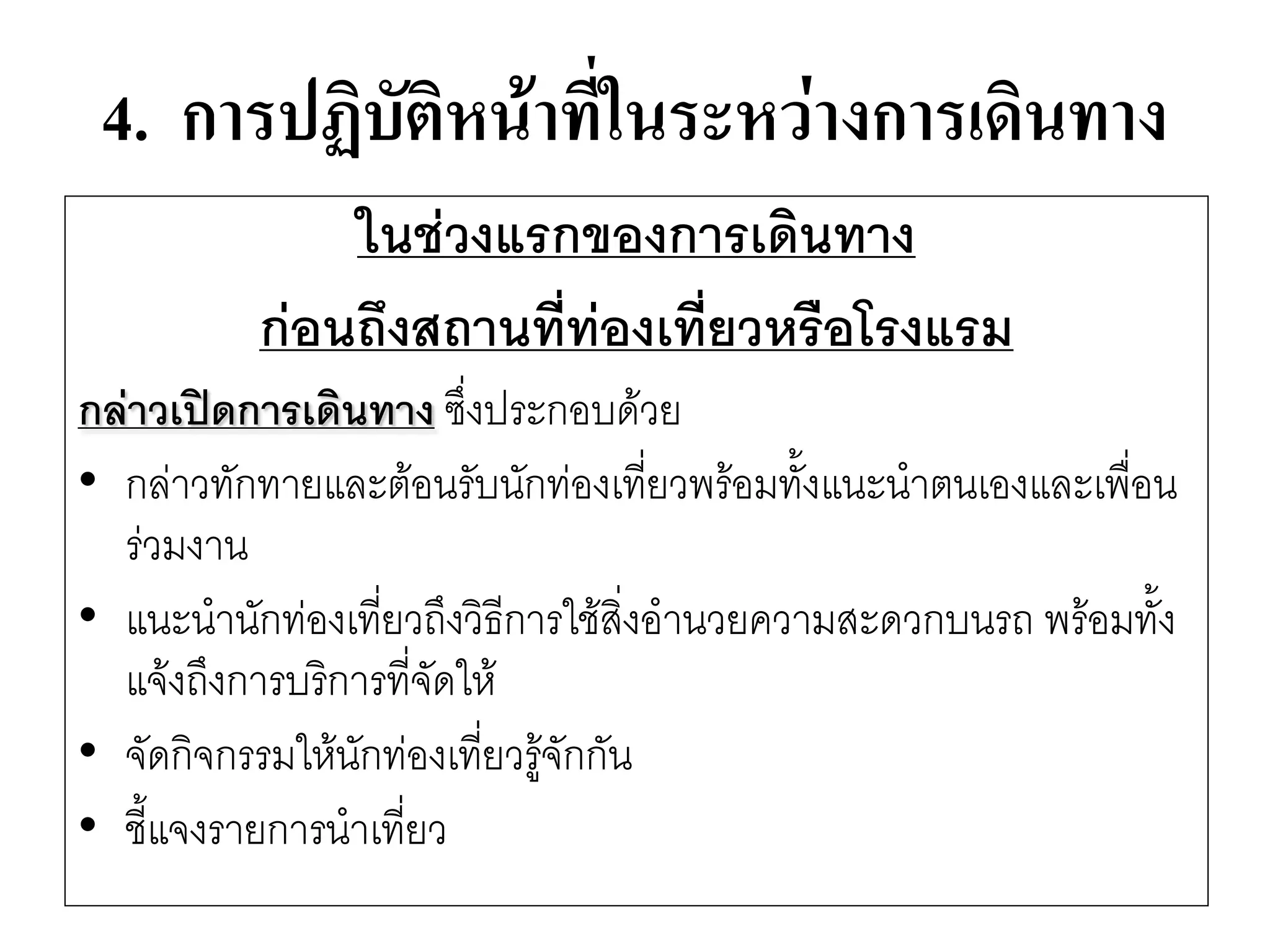 4. การปฏิบัติหน้าที่ในระหว่างการเดินทาง 
ในช่วงแรกของการเดินทาง 
ก่อนถึงสถานที่ท่องเที่ยวหรือโรงแรม 
กล่าวเปิดการเดินทาง ซึ่งประกอบด๎วย 
•กลำวทักทายและต๎อนรับนักทํองเที่ยวพร๎อมทั้งแนะนาตนเองและเพื่อน รํวมงาน 
•แนะนานักทํองเที่ยวถึงวิธีการใช๎สิ่งอานวยความสะดวกบนรถ พร๎อมทั้ง แจ๎งถึงการบริการที่จัดให๎ 
•จัดกิจกรรมให๎นักทํองเที่ยวรู๎จักกัน 
•ชี้แจงรายการนาเที่ยว  