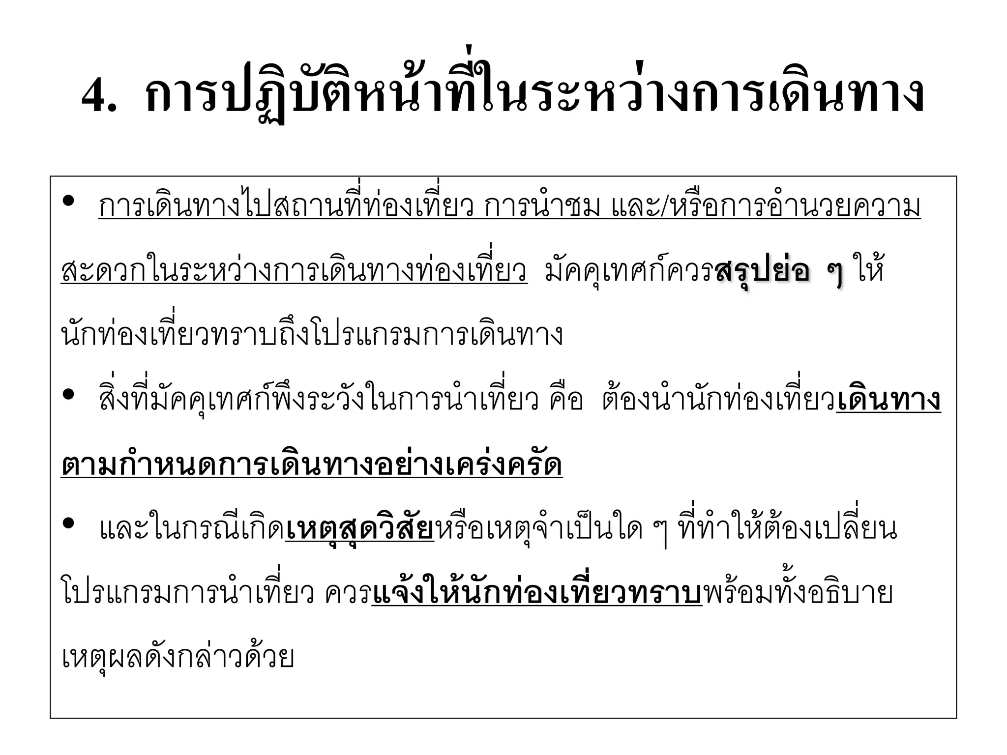 4. การปฏิบัติหน้าที่ในระหว่างการเดินทาง 
•การเดินทางไปสถานที่ทํองเที่ยว การนาชม และ/หรือการอานวยความ 
สะดวกในระหวำงการเดินทางทํองเที่ยว มัคคุเทศก์ควรสรุปย่อ ๆ ให๎ 
นักทํองเที่ยวทราบถึงโปรแกรมการเดินทาง 
•สิ่งที่มัคคุเทศก์พึงระวังในการนาเที่ยว คือ ต๎องนานักทํองเที่ยวเดินทาง 
ตามกาหนดการเดินทางอย่างเคร่งครัด 
•และในกรณีเกิดเหตุสุดวิสัยหรือเหตุจาเป็นใด ๆ ที่ทาให๎ต๎องเปลี่ยน 
โปรแกรมการนาเที่ยว ควรแจ้งให้นักท่องเที่ยวทราบพร๎อมทั้งอธิบาย 
เหตุผลดังกลำวด๎วย  