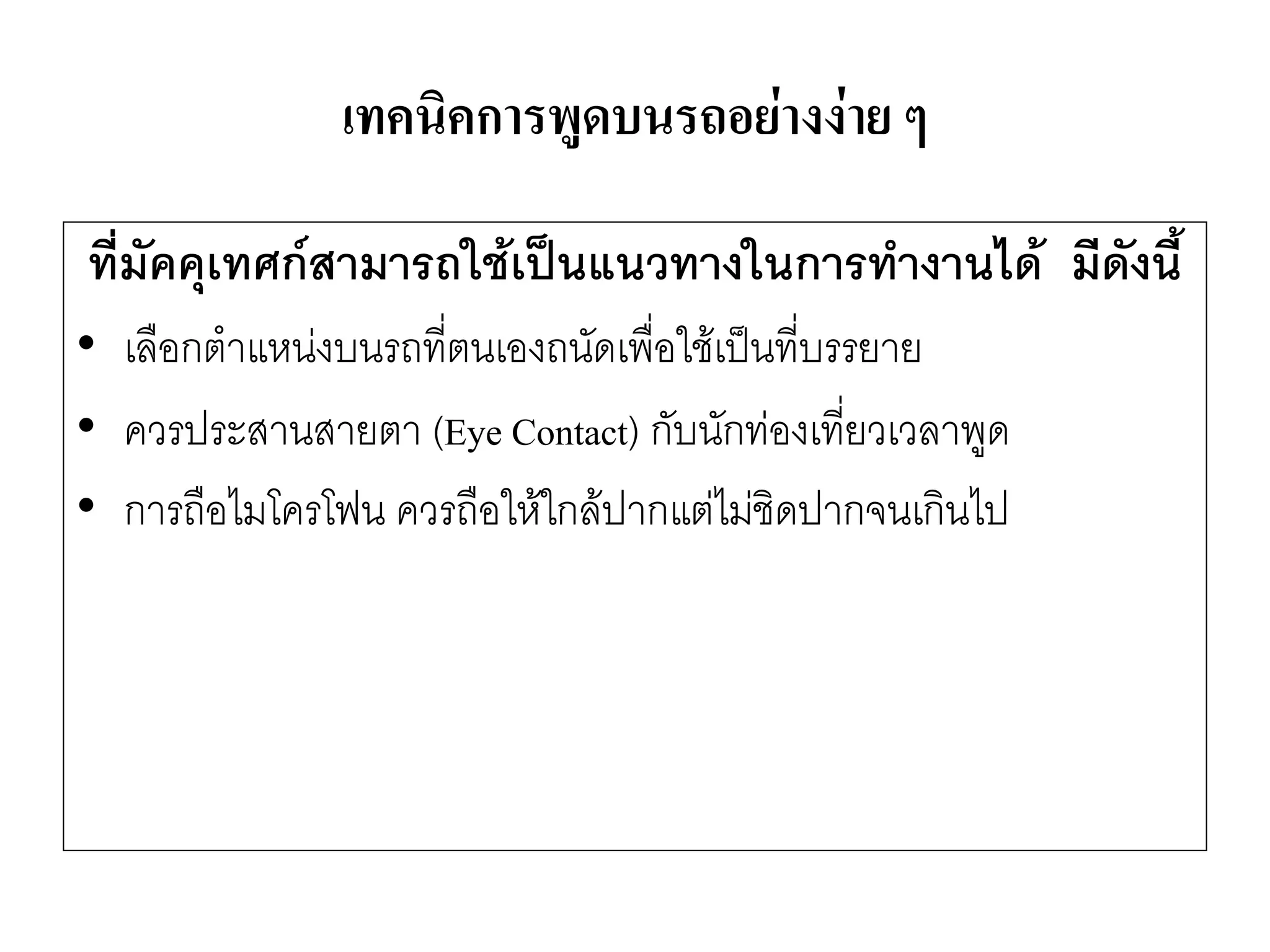 เทคนิคการพูดบนรถอย่างง่าย ๆ 
ที่มัคคุเทศก์สามารถใช้เป็นแนวทางในการทางานได้ มีดังนี้ 
•เลือกตาแหนํงบนรถที่ตนเองถนัดเพื่อใช๎เป็นที่บรรยาย 
•ควรประสานสายตา (Eye Contact) กับนักทํองเที่ยวเวลาพูด 
•การถือไมโครโฟน ควรถือให๎ใกล๎ปากแตํไมํชิดปากจนเกินไป  