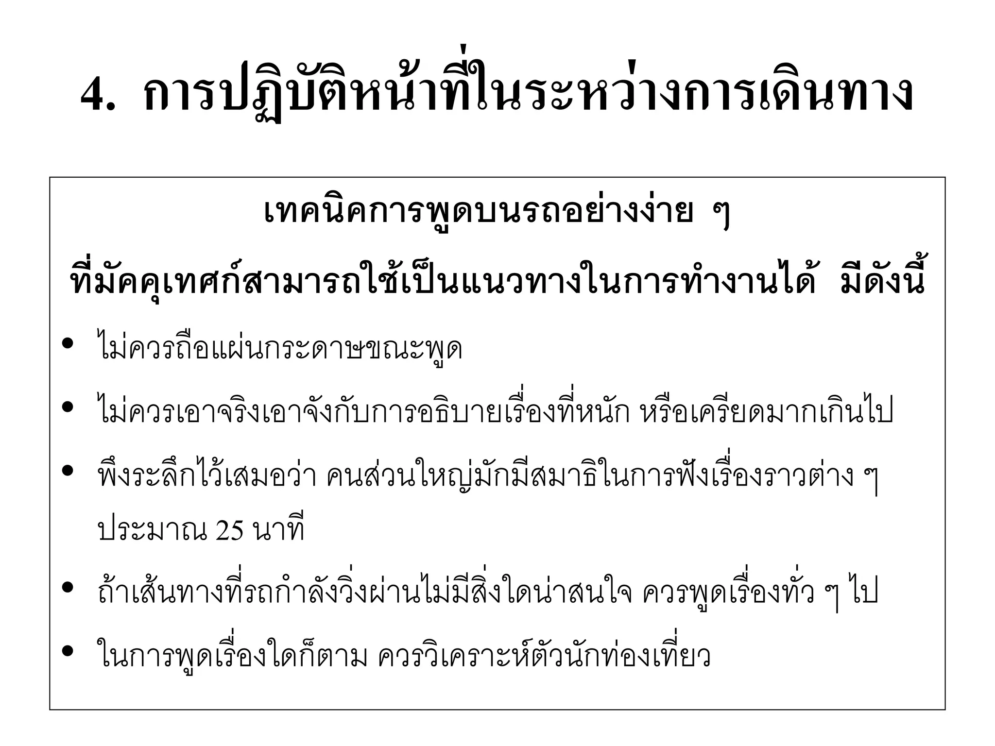 4. การปฏิบัติหน้าที่ในระหว่างการเดินทาง 
เทคนิคการพูดบนรถอย่างง่าย ๆ 
ที่มัคคุเทศก์สามารถใช้เป็นแนวทางในการทางานได้ มีดังนี้ 
•ไมํควรถือแผํนกระดาษขณะพูด 
•ไมํควรเอาจริงเอาจังกับการอธิบายเรื่องที่หนัก หรือเครียดมากเกินไป 
•พึงระลึกไว๎เสมอวำ คนสํวนใหญํมักมีสมาธิในการฟังเรื่องราวตำง ๆ ประมาณ 25 นาที 
•ถ๎าเส๎นทางที่รถกาลังวิ่งผำนไมํมีสิ่งใดนำสนใจ ควรพูดเรื่องทั่ว ๆ ไป 
•ในการพูดเรื่องใดก็ตาม ควรวิเคราะห์ตัวนักทํองเที่ยว  