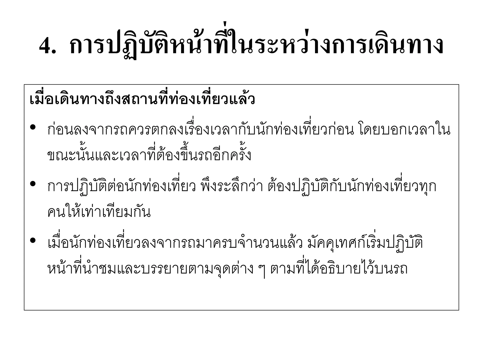 4. การปฏิบัติหน้าที่ในระหว่างการเดินทาง 
เมื่อเดินทางถึงสถานที่ท่องเที่ยวแล้ว 
•กํอนลงจากรถควรตกลงเรื่องเวลากับนักทํองเที่ยวกํอน โดยบอกเวลาใน ขณะนั้นและเวลาที่ต๎องขึ้นรถอีกครั้ง 
•การปฏิบัติตํอนักทํองเที่ยว พึงระลึกวำ ต๎องปฏิบัติกับนักทํองเที่ยวทุก คนให๎เทำเทียมกัน 
•เมื่อนักทํองเที่ยวลงจากรถมาครบจานวนแล๎ว มัคคุเทศก์เริ่มปฏิบัติ หน๎าที่นาชมและบรรยายตามจุดตำง ๆ ตามที่ได๎อธิบายไว๎บนรถ  