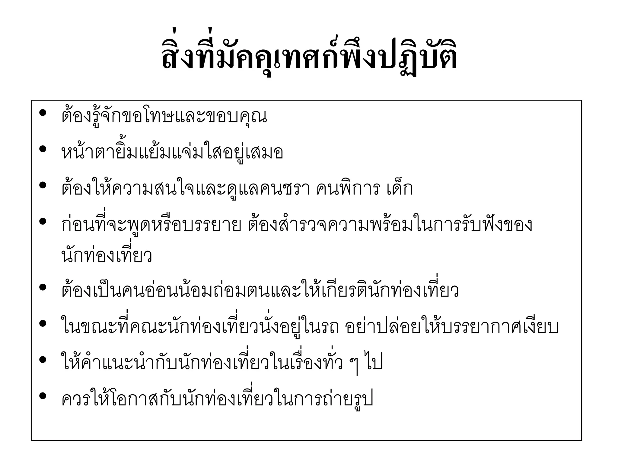 สิ่งที่มัคคุเทศก์พึงปฏิบัติ 
•ต๎องรู๎จักขอโทษและขอบคุณ 
•หน๎าตายิ้มแย๎มแจํมใสอยูํเสมอ 
•ต๎องให๎ความสนใจและดูแลคนชรา คนพิการ เด็ก 
•กํอนที่จะพูดหรือบรรยาย ต๎องสารวจความพร๎อมในการรับฟังของ นักทํองเที่ยว 
•ต๎องเป็นคนอํอนน๎อมถํอมตนและให๎เกียรตินักทํองเที่ยว 
•ในขณะที่คณะนักทํองเที่ยวนั่งอยูํในรถ อยำปลํอยให๎บรรยากาศเงียบ 
•ให๎คาแนะนากับนักทํองเที่ยวในเรื่องทั่ว ๆ ไป 
•ควรให๎โอกาสกับนักทํองเที่ยวในการถำยรูป  