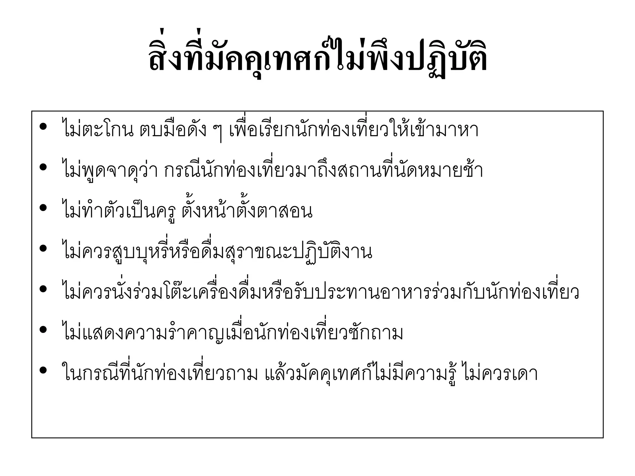 สิ่งที่มัคคุเทศก์ไม่พึงปฏิบัติ 
•ไมํตะโกน ตบมือดัง ๆ เพื่อเรียกนักทํองเที่ยวให๎เข๎ามาหา 
•ไมํพูดจาดุวำ กรณีนักทํองเที่ยวมาถึงสถานที่นัดหมายช๎า 
•ไมํทาตัวเป็นครู ตั้งหน๎าตั้งตาสอน 
•ไมํควรสูบบุหรี่หรือดื่มสุราขณะปฏิบัติงาน 
•ไมํควรนั่งรํวมโต๏ะเครื่องดื่มหรือรับประทานอาหารรํวมกับนักทํองเที่ยว 
•ไมํแสดงความราคาญเมื่อนักทํองเที่ยวซักถาม 
•ในกรณีที่นักทํองเที่ยวถาม แล๎วมัคคุเทศก์ไมํมีความรู๎ ไมํควรเดา  