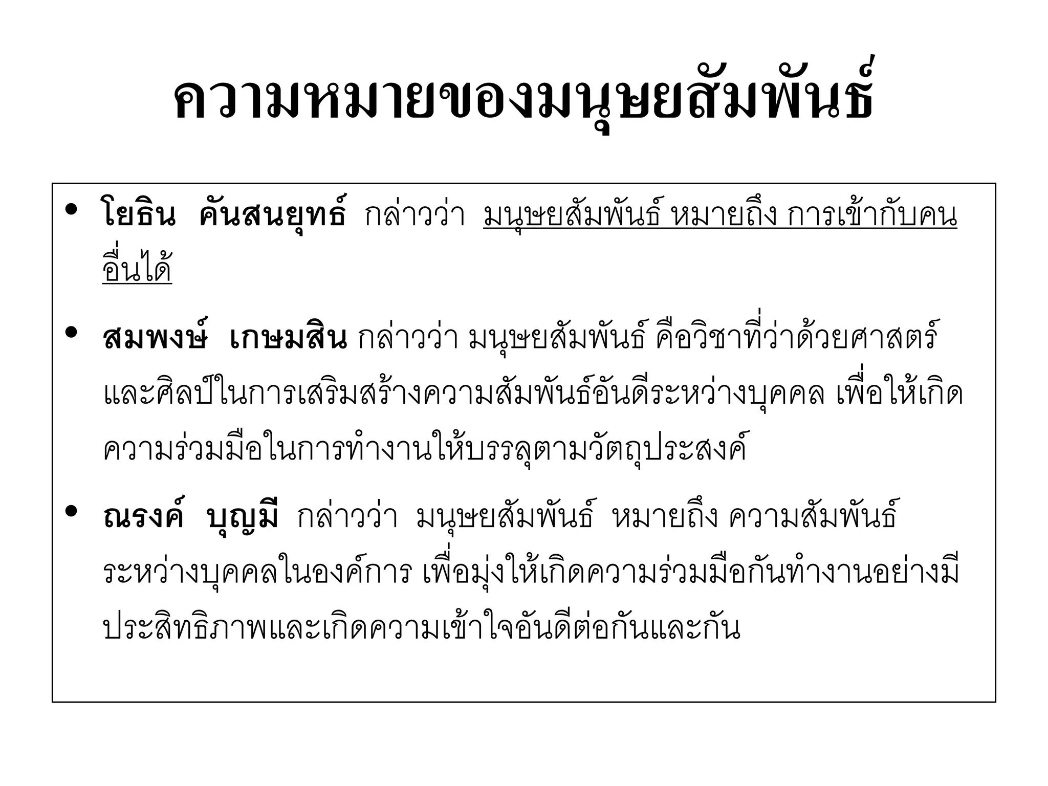 ความหมายของมนุษยสัมพันธ์ 
•โยธิน คันสนยุทธ์ กลำววำ มนุษยสัมพันธ์ หมายถึง การเข๎ากับคน อื่นได๎ 
•สมพงษ์ เกษมสิน กลำววำ มนุษยสัมพันธ์ คือวิชาที่วำด๎วยศาสตร์ และศิลป์ในการเสริมสร๎างความสัมพันธ์อันดีระหวำงบุคคล เพื่อให๎เกิด ความรํวมมือในการทางานให๎บรรลุตามวัตถุประสงค์ 
•ณรงค์ บุญมี กลำววำ มนุษยสัมพันธ์ หมายถึง ความสัมพันธ์ ระหวำงบุคคลในองค์การ เพื่อมุํงให๎เกิดความรํวมมือกันทางานอยำงมี ประสิทธิภาพและเกิดความเข๎าใจอันดีตํอกันและกัน  