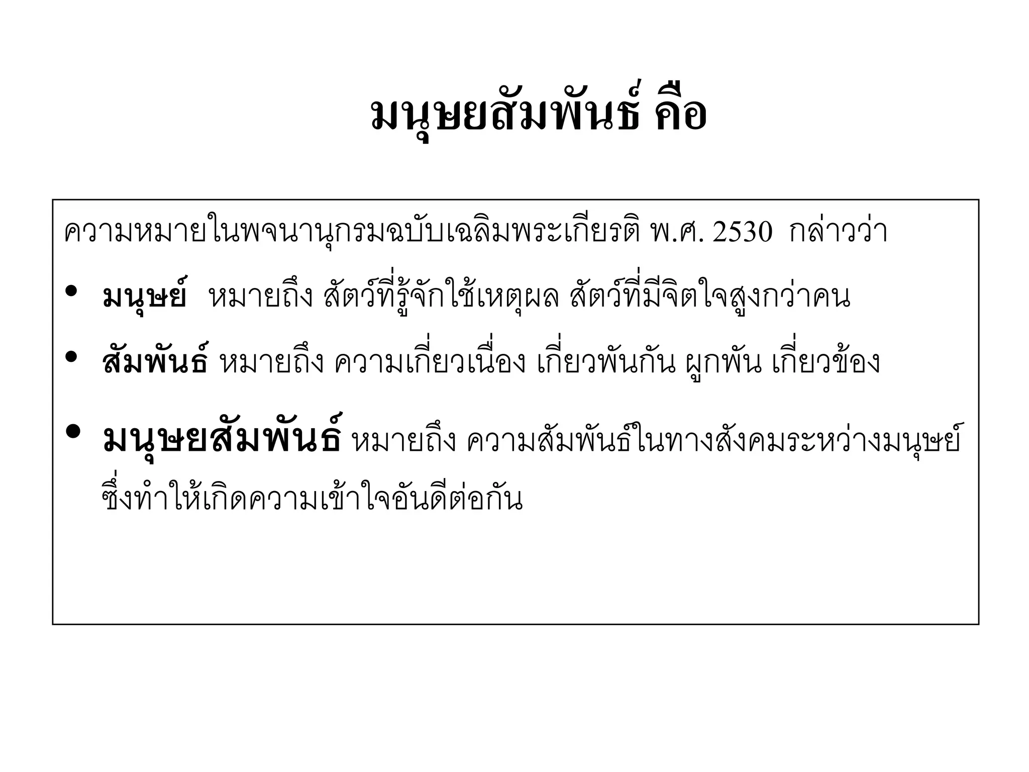 มนุษยสัมพันธ์ คือ 
ความหมายในพจนานุกรมฉบับเฉลิมพระเกียรติ พ.ศ. 2530 กลำววำ 
•มนุษย์ หมายถึง สัตว์ที่รู๎จักใช๎เหตุผล สัตว์ที่มีจิตใจสูงกวำคน 
•สัมพันธ์ หมายถึง ความเกี่ยวเนื่อง เกี่ยวพันกัน ผูกพัน เกี่ยวข๎อง 
•มนุษยสัมพันธ์ หมายถึง ความสัมพันธ์ในทางสังคมระหวำงมนุษย์ ซึ่งทาให๎เกิดความเข๎าใจอันดีตํอกัน  