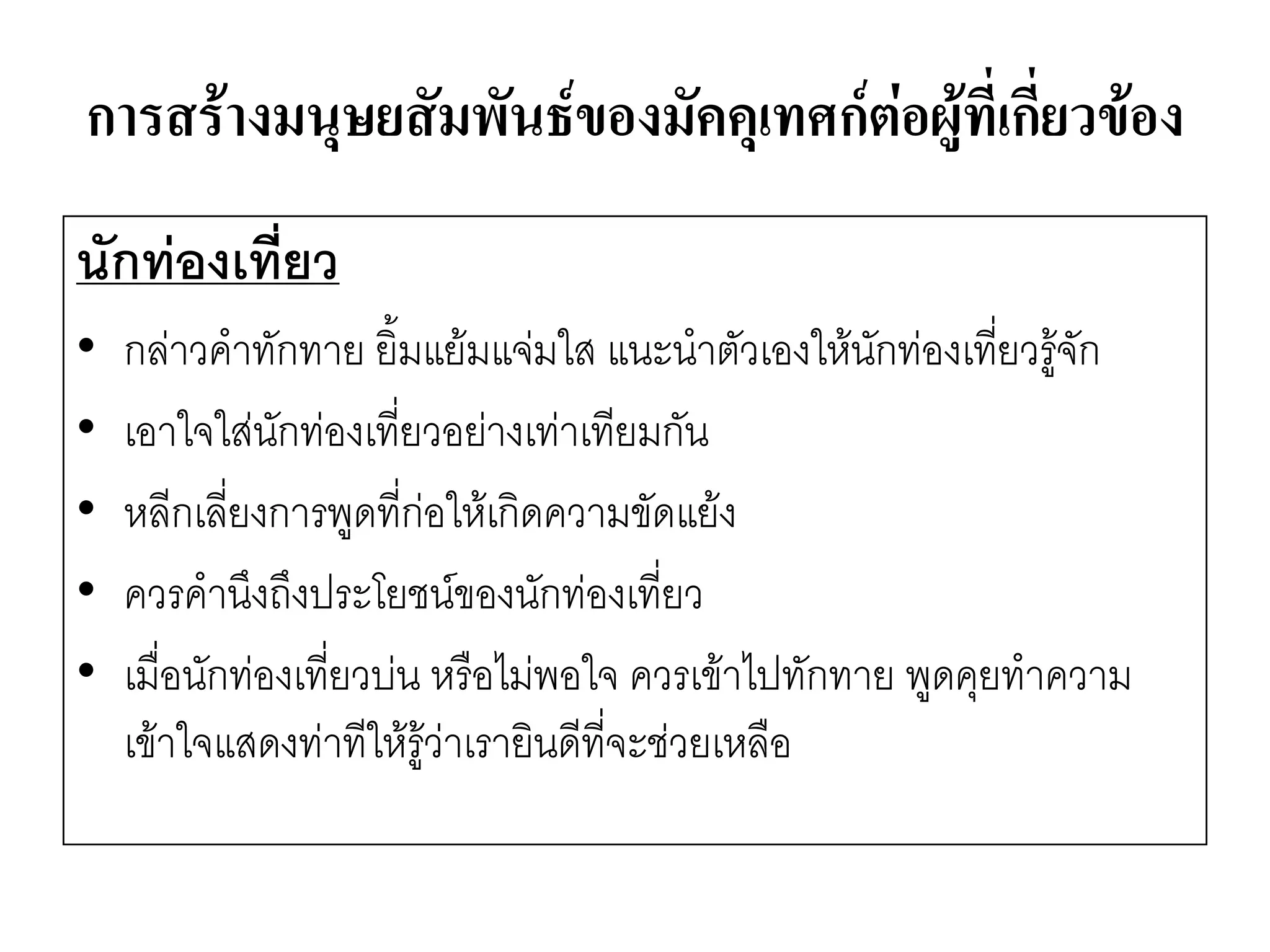 การสร้างมนุษยสัมพันธ์ของมัคคุเทศก์ต่อผู้ที่เกี่ยวข้อง 
นักท่องเที่ยว 
•กลำวคาทักทาย ยิ้มแย๎มแจํมใส แนะนาตัวเองให๎นักทํองเที่ยวรู๎จัก 
•เอาใจใสํนักทํองเที่ยวอยำงเทำเทียมกัน 
•หลีกเลี่ยงการพูดที่กํอให๎เกิดความขัดแย๎ง 
•ควรคานึงถึงประโยชน์ของนักทํองเที่ยว 
•เมื่อนักทํองเที่ยวบํน หรือไมํพอใจ ควรเข๎าไปทักทาย พูดคุยทาความ เข๎าใจแสดงทำทีให๎รู๎วำเรายินดีที่จะชํวยเหลือ  