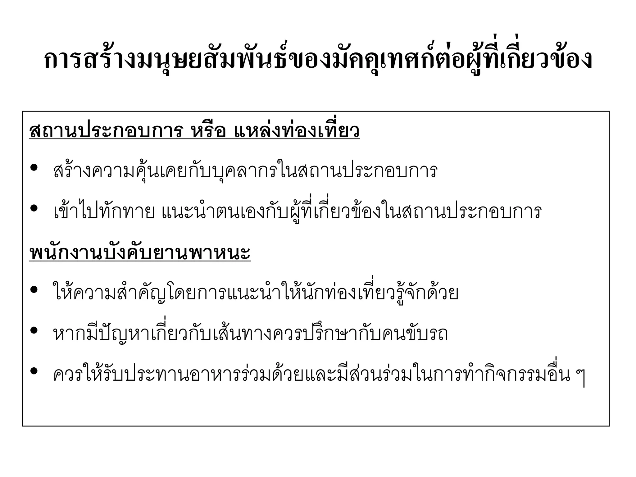 การสร้างมนุษยสัมพันธ์ของมัคคุเทศก์ต่อผู้ที่เกี่ยวข้อง 
สถานประกอบการ หรือ แหล่งท่องเที่ยว 
•สร๎างความคุ๎นเคยกับบุคลากรในสถานประกอบการ 
•เข๎าไปทักทาย แนะนาตนเองกับผู๎ที่เกี่ยวข๎องในสถานประกอบการ 
พนักงานบังคับยานพาหนะ 
•ให๎ความสาคัญโดยการแนะนาให๎นักทํองเที่ยวรู๎จักด๎วย 
•หากมีปัญหาเกี่ยวกับเส๎นทางควรปรึกษากับคนขับรถ 
•ควรให๎รับประทานอาหารรํวมด๎วยและมีสํวนรํวมในการทากิจกรรมอื่น ๆ  