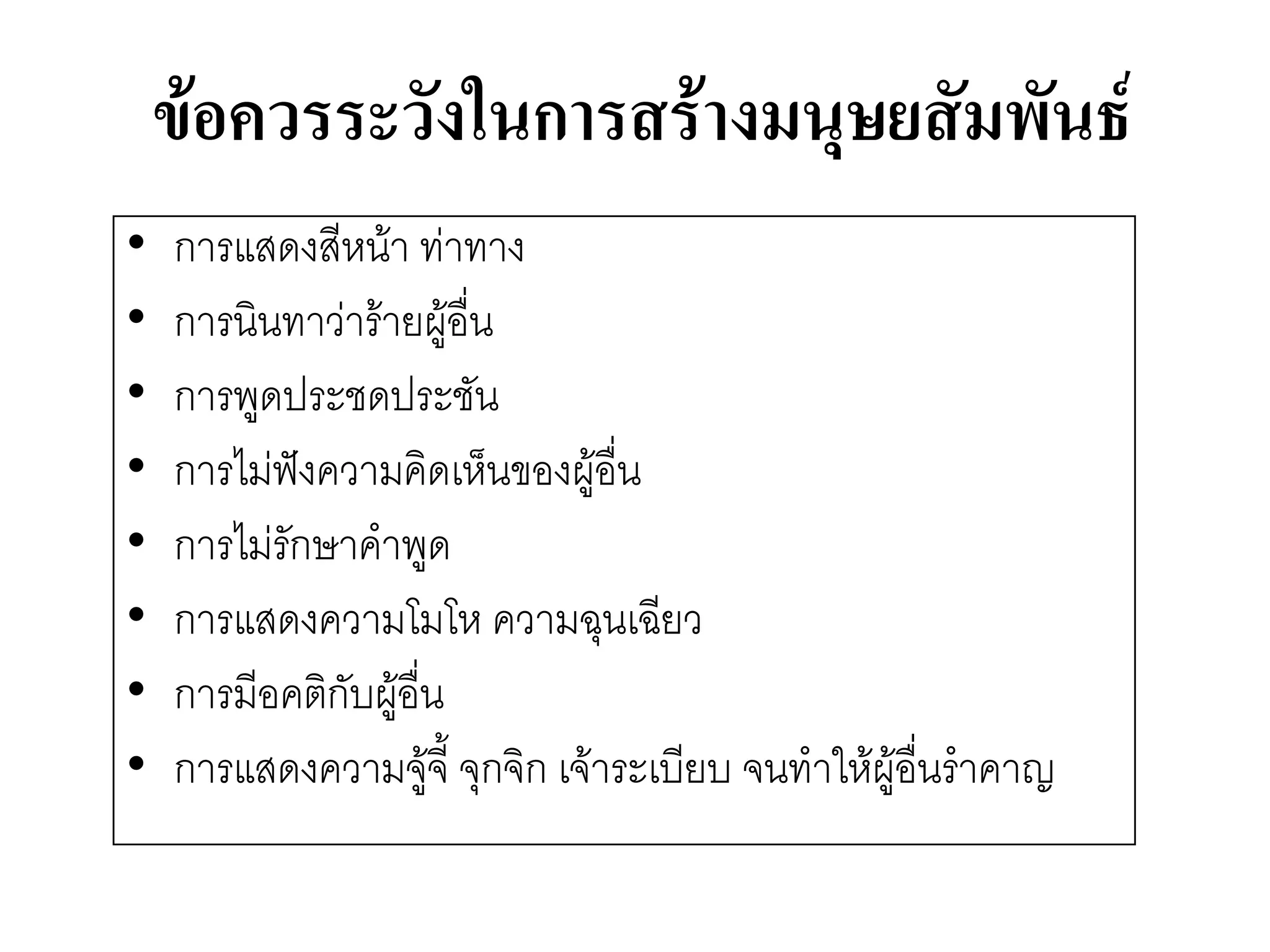 ข้อควรระวังในการสร้างมนุษยสัมพันธ์ 
•การแสดงสีหน๎า ทำทาง 
•การนินทาวำร๎ายผู๎อื่น 
•การพูดประชดประชัน 
•การไมํฟังความคิดเห็นของผู๎อื่น 
•การไมํรักษาคาพูด 
•การแสดงความโมโห ความฉุนเฉียว 
•การมีอคติกับผู๎อื่น 
•การแสดงความจู๎จี้ จุกจิก เจ๎าระเบียบ จนทาให๎ผู๎อื่นราคาญ  