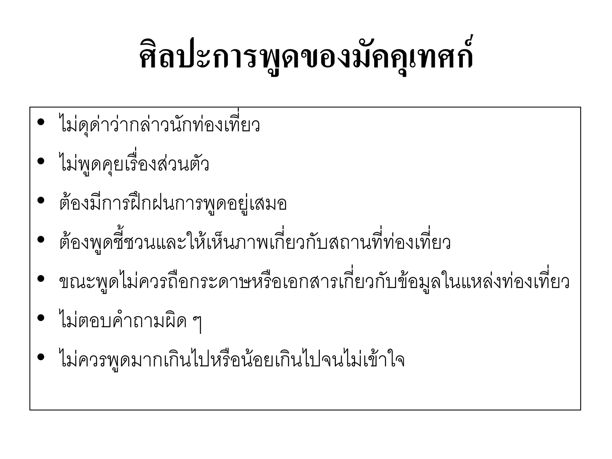 ศิลปะการพูดของมัคคุเทศก์ 
•ไมํดุดำวำกลำวนักทํองเที่ยว 
•ไมํพูดคุยเรื่องสํวนตัว 
•ต๎องมีการฝึกฝนการพูดอยูํเสมอ 
•ต๎องพูดชี้ชวนและให๎เห็นภาพเกี่ยวกับสถานที่ทํองเที่ยว 
•ขณะพูดไมํควรถือกระดาษหรือเอกสารเกี่ยวกับข๎อมูลในแหลํงทํองเที่ยว 
•ไมํตอบคาถามผิด ๆ 
•ไมํควรพูดมากเกินไปหรือน๎อยเกินไปจนไมํเข๎าใจ  