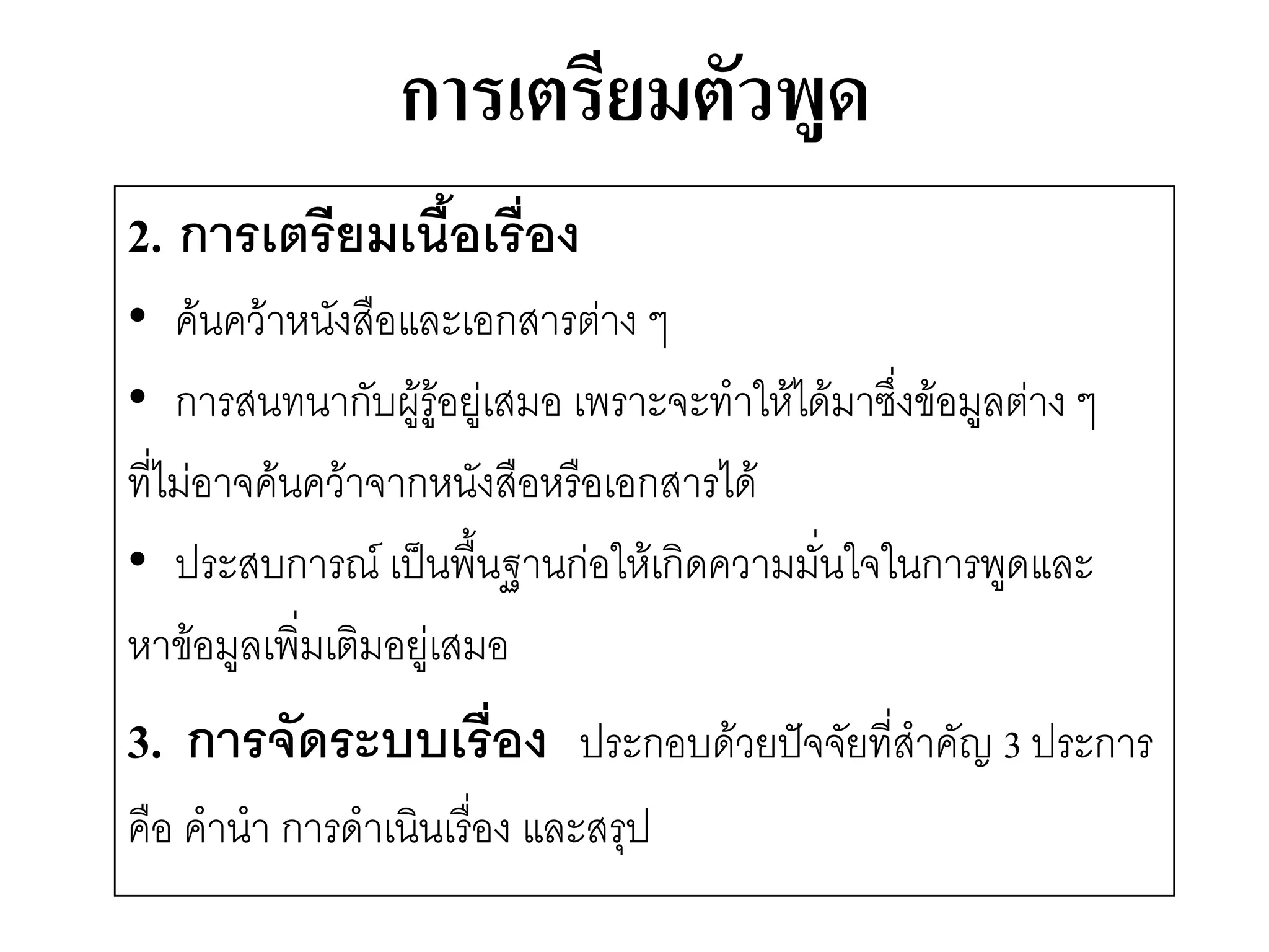 การเตรียมตัวพูด 
2.การเตรียมเนื้อเรื่อง 
•ค๎นคว๎าหนังสือและเอกสารตำง ๆ 
•การสนทนากับผู๎รู๎อยูํเสมอ เพราะจะทาให๎ได๎มาซึ่งข๎อมูลตำง ๆ 
ที่ไมํอาจค๎นคว๎าจากหนังสือหรือเอกสารได๎ 
•ประสบการณ์ เป็นพื้นฐานกํอให๎เกิดความมั่นใจในการพูดและ 
หาข๎อมูลเพิ่มเติมอยูํเสมอ 
3. การจัดระบบเรื่อง ประกอบด๎วยปัจจัยที่สาคัญ 3 ประการ 
คือ คานา การดาเนินเรื่อง และสรุป  
