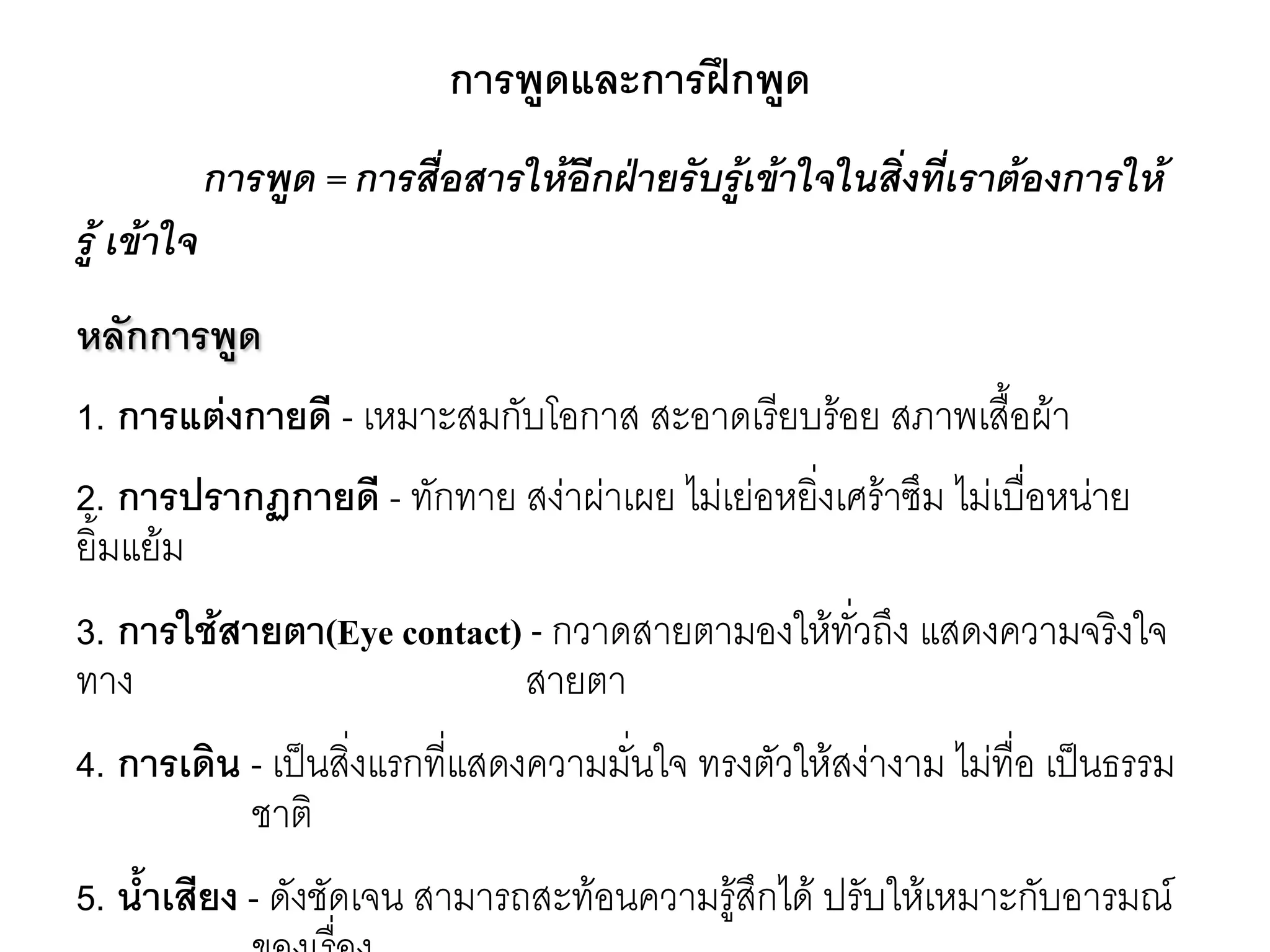 การพูดและการฝึกพูด การพูด = การสื่อสารให้อีกฝ่ายรับรู้เข้าใจในสิ่งที่เราต้องการให้ รู้ เข้าใจ หลักการพูด 1. การแต่งกายดี - เหมาะสมกับโอกาส สะอาดเรียบร๎อย สภาพเสื้อผ๎า 2. การปรากฏกายดี - ทักทาย สงำผำเผย ไมํเยํอหยิ่งเศร๎าซึม ไมํเบื่อหนำย ยิ้มแย๎ม 3. การใช้สายตา(Eye contact)-กวาดสายตามองให๎ทั่วถึง แสดงความจริงใจ ทาง สายตา 4. การเดิน - เป็นสิ่งแรกที่แสดงความมั่นใจ ทรงตัวให๎สงำงาม ไมํทื่อ เป็นธรรม ชาติ 5. น้าเสียง - ดังชัดเจน สามารถสะท๎อนความรู๎สึกได๎ ปรับให๎เหมาะกับอารมณ์ ของเรื่อง  