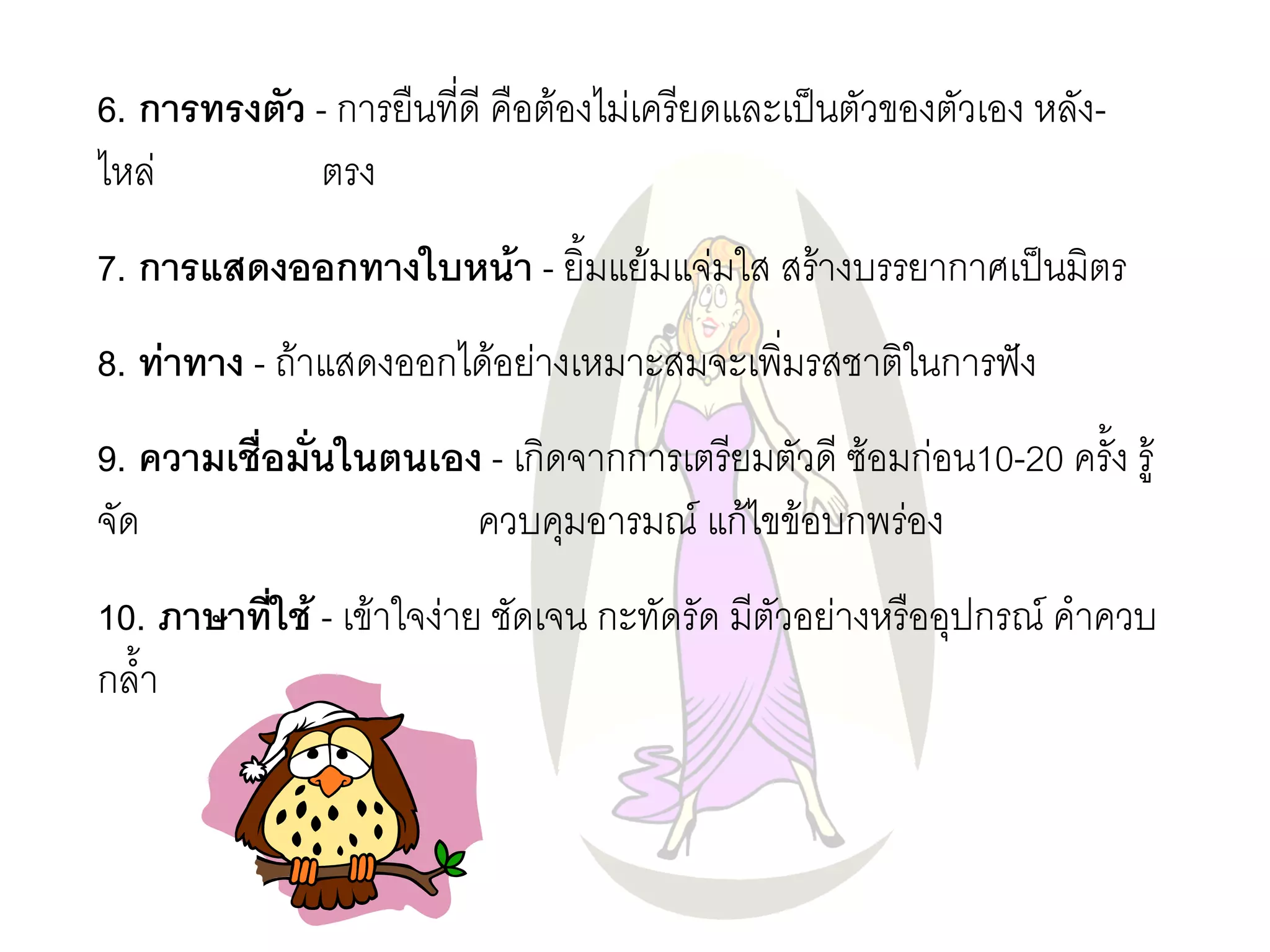 6. การทรงตัว - การยืนที่ดี คือต๎องไมํเครียดและเป็นตัวของตัวเอง หลัง- ไหลํ ตรง 7. การแสดงออกทางใบหน้า - ยิ้มแย๎มแจํมใส สร๎างบรรยากาศเป็นมิตร 8. ท่าทาง - ถ๎าแสดงออกได๎อยำงเหมาะสมจะเพิ่มรสชาติในการฟัง 9. ความเชื่อมั่นในตนเอง - เกิดจากการเตรียมตัวดี ซ๎อมกํอน10-20 ครั้ง รู๎ จัด ควบคุมอารมณ์ แก๎ไขข๎อบกพรํอง 10. ภาษาที่ใช้ - เข๎าใจงำย ชัดเจน กะทัดรัด มีตัวอยำงหรืออุปกรณ์ คาควบ กล้า  