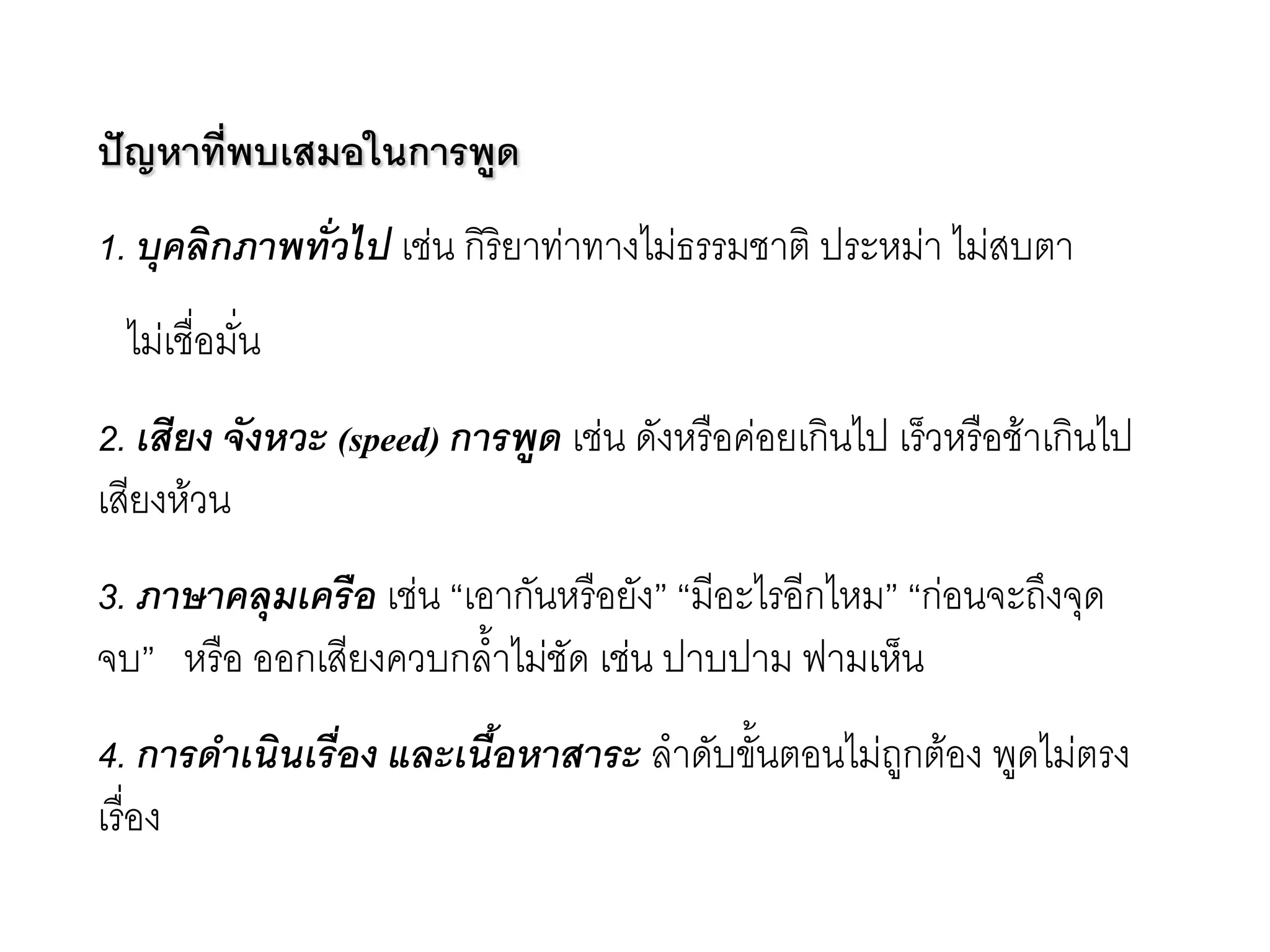 ปัญหาที่พบเสมอในการพูด 1. บุคลิกภาพทั่วไป เชํน กิริยาทำทางไมํธรรมชาติ ประหมำ ไมํสบตา ไมํเชื่อมั่น 2. เสียง จังหวะ (speed) การพูด เชํน ดังหรือคํอยเกินไป เร็วหรือช๎าเกินไป เสียงห๎วน 3. ภาษาคลุมเครือ เชํน “เอากันหรือยัง” “มีอะไรอีกไหม” “กํอนจะถึงจุด จบ” หรือ ออกเสียงควบกล้าไมํชัด เชํน ปาบปาม ฟามเห็น 4. การดาเนินเรื่อง และเนื้อหาสาระ ลาดับขั้นตอนไมํถูกต๎อง พูดไมํตรง เรื่อง  