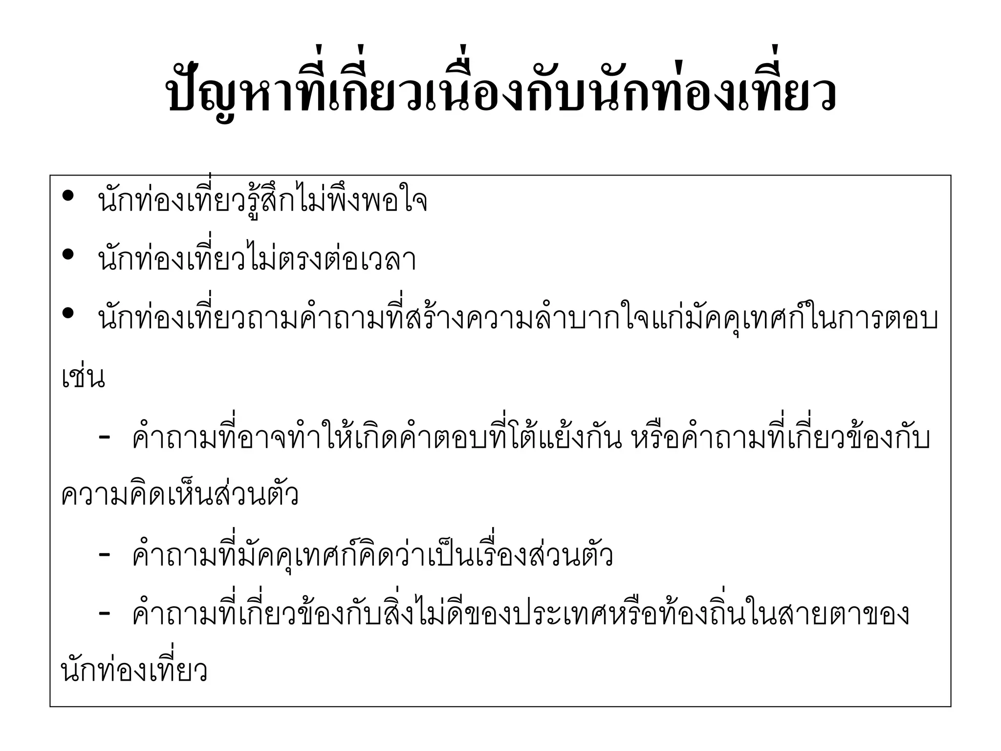 ปัญหาที่เกี่ยวเนื่องกับนักท่องเที่ยว 
•นักทํองเที่ยวรู๎สึกไมํพึงพอใจ 
•นักทํองเที่ยวไมํตรงตํอเวลา 
•นักทํองเที่ยวถามคาถามที่สร๎างความลาบากใจแกํมัคคุเทศก์ในการตอบ 
เชํน 
-คาถามที่อาจทาให๎เกิดคาตอบที่โต๎แย๎งกัน หรือคาถามที่เกี่ยวข๎องกับ 
ความคิดเห็นสํวนตัว 
-คาถามที่มัคคุเทศก์คิดวำเป็นเรื่องสํวนตัว 
-คาถามที่เกี่ยวข๎องกับสิ่งไมํดีของประเทศหรือท๎องถิ่นในสายตาของ 
นักทํองเที่ยว  