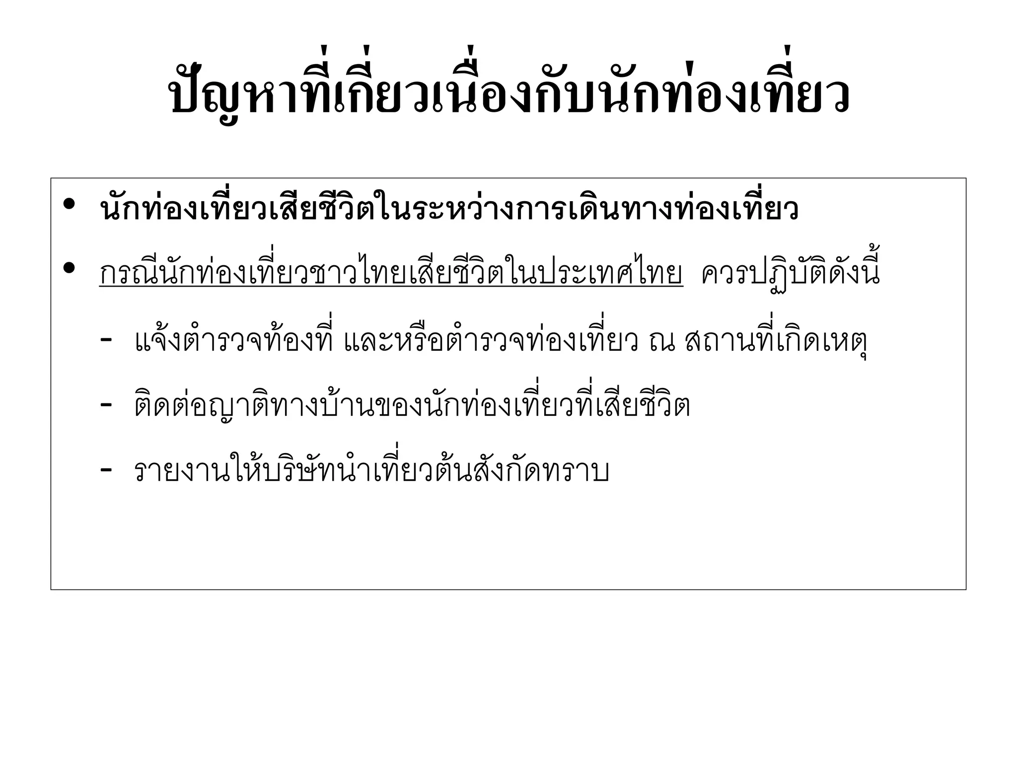 ปัญหาที่เกี่ยวเนื่องกับนักท่องเที่ยว 
•นักท่องเที่ยวเสียชีวิตในระหว่างการเดินทางท่องเที่ยว 
•กรณีนักทํองเที่ยวชาวไทยเสียชีวิตในประเทศไทย ควรปฏิบัติดังนี้ 
-แจ๎งตารวจท๎องที่ และหรือตารวจทํองเที่ยว ณ สถานที่เกิดเหตุ 
-ติดตํอญาติทางบ๎านของนักทํองเที่ยวที่เสียชีวิต 
-รายงานให๎บริษัทนาเที่ยวต๎นสังกัดทราบ  