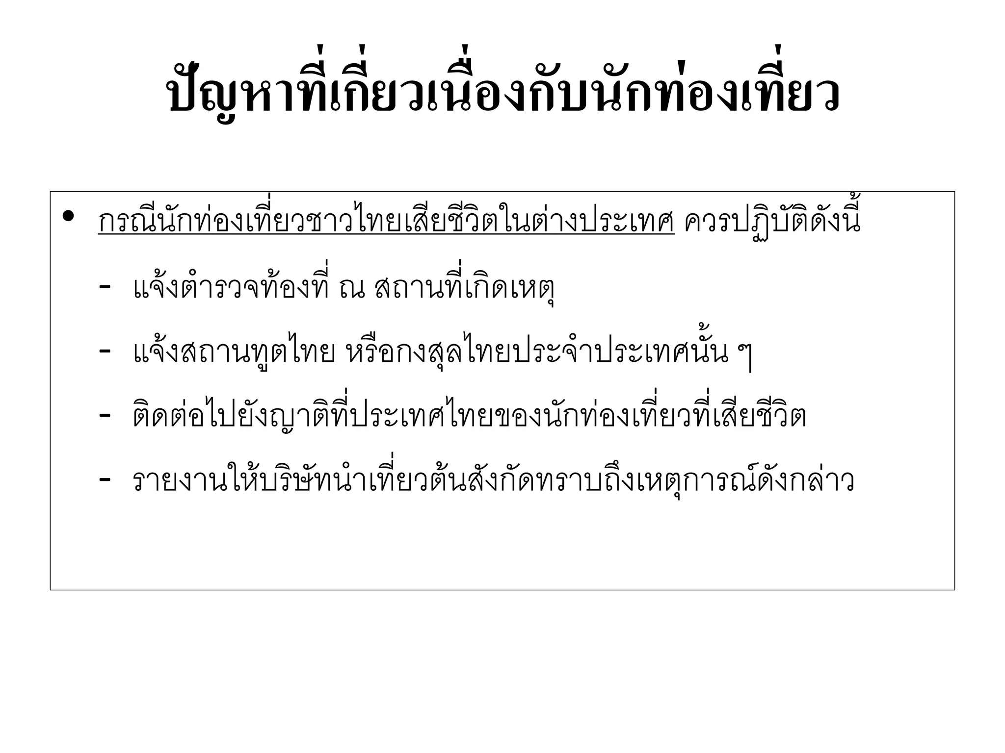 ปัญหาที่เกี่ยวเนื่องกับนักท่องเที่ยว 
•กรณีนักทํองเที่ยวชาวไทยเสียชีวิตในตำงประเทศ ควรปฏิบัติดังนี้ 
-แจ๎งตารวจท๎องที่ ณ สถานที่เกิดเหตุ 
-แจ๎งสถานทูตไทย หรือกงสุลไทยประจาประเทศนั้น ๆ 
-ติดตํอไปยังญาติที่ประเทศไทยของนักทํองเที่ยวที่เสียชีวิต 
-รายงานให๎บริษัทนาเที่ยวต๎นสังกัดทราบถึงเหตุการณ์ดังกลำว  